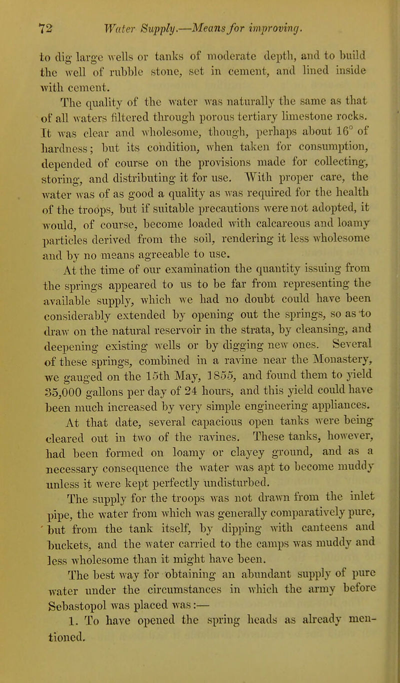 to dig large wells or tanks of moderate depth, and to build the well of rubble stone, set in cement, and lined inside with cement. The quality of the water was naturally the same as that of all waters filtered through porous tertiary limestone rocks. It was clear and wholesome, though, perhaps about 16*^ of hardness; but its condition, when taken for consumption, depended of course on the provisions made for collecting-, storing, and distributing it for use. With proper care, the Avater was of as good a quality as was required for the health of the troops, but if suitable precautions were not adopted, it would, of course, become loaded with calcareous and loamy particles derived from the soil, rendering it less wholesome and by no means agreeable to use. At the time of our examination the quantity issuing from the springs appeared to us to be far from representing the available supply, which w^e had no doubt could have been considerably extended by opening out the springs, so as -to draw on the natural reservoir in the strata, by cleansing, and deepening existing wells or by digging new ones. Several of these springs, combined in a ravine near the Monastery, we gauged on the 15th May, 1855, and found them to }deld 35,000 gallons per day of 24 hours, and this yield could have been much increased by very simple engineering appliances. At that date, several capacious open tanks were bemg cleared out in two of the ravines. These tanks, however, had been formed on loamy or clayey ground, and as a necessary consequence the w^ater was apt to become muddy unless it were kept perfectly undisturbed. The supply for the troops was not drawn from the inlet pipe, the water from Avhich was generally comparatively pure, ' but from the tank itself, by dipping with canteens and buckets, and the Avater carried to the camps was muddy and less wholesome than it might have been. The best way for obtaining an abundant supply of pure water under the circumstances in which the army before Scbastopol was placed was:— 1. To have opened the spring heads as already men- tioned.