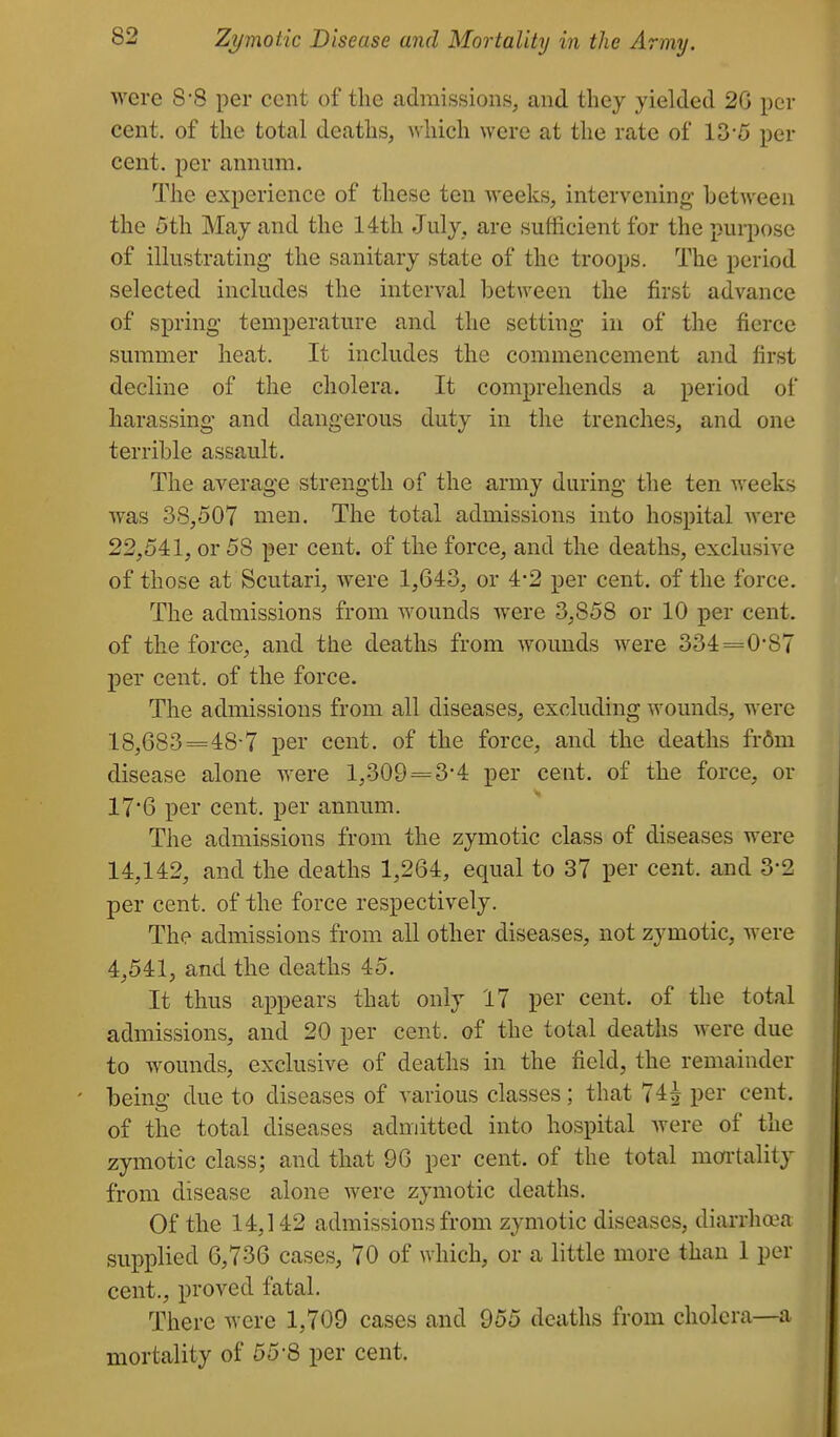 were 8'8 per cent of the admissions, and tliey yielded 2G per cent, of the total deaths, which were at the rate of 13-5 per cent, per annum. The experience of these ten weeks, intervening between the 5th May and the 14th July, are sufficient for the purpose of illustrating the sanitary state of the troops. The period selected includes the interval between the first advance of spring temperature and the setting in of the fierce summer heat. It includes the commencement and first decline of the cholera. It comprehends a period of harassing and dangerous duty in the trenches, and one terrible assault. The average strength of the army during the ten weeks was 38,507 men. The total admissions into hospital were 22,541, or 58 per cent, of the force, and the deaths, exclusive of those at Scutari, were 1,643, or 4-2 per cent, of the force. The admissions from wounds were 3,858 or 10 per cent, of the force, and the deaths from Avounds w^ere 334=0-87 per cent, of the force. The admissions from all diseases, excluding wounds, were 18,683==48-7 per cent, of the force, and the deaths ivbm disease alone Avere 1,309 = 3-4 per cent, of the force, or 176 per cent, per annum. The admissions from the zymotic class of diseases were 14,142, and the deaths 1,264, equal to 37 per cent, and 3-2 per cent, of the force respectively. The admissions from all other diseases, not zymotic, were 4,541, and the deaths 45. It thus appears that only 17 per cent, of the total admissions, and 20 per cent, of the total deaths were due to wounds, exclusive of deaths in the field, the remainder being due to diseases of various classes; that 74^ per cent, of the total diseases admitted into hospital were of the zymotic class; and that 96 per cent, of the total mortality from disease alone were zymotic deaths. Of the 14,142 admissions from zymotic diseases, diarrha\i supplied 6,736 cases, 70 of which, or a little more than 1 per cent., proved fatal. There w^ere 1,709 cases and 955 deaths from cholera—a mortality of 55-8 per cent.