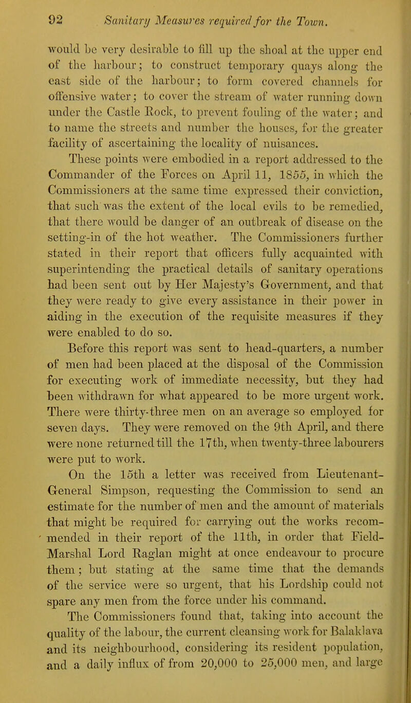 would Lc very desirable to fill up the shoal at the upper end of the harbour; to construct temporary quays along the east side of the harbour; to form covered channels for offensive water; to cover the stream of water running down under the Castle Rock, to prevent fouling of the water; and to name the streets and number the houses, for the greater facility of ascertaining the locality of nuisances. These points were embodied in a report addressed to the Commander of the Forces on April 11, 1855, in which the Commissioners at the same time expressed their conviction, that such was the extent of the local evils to be remedied, that there Avould be danger of an outbreak of disease on the setting-in of the hot weather. The Commissioners further stated in their report that officers fully acquainted with superintending the practical details of sanitary operations had been sent out by Her Majesty's Grovernment, and that they were ready to give every assistance in their power in aiding in the execution of the requisite measures if they were enabled to do so. Before this re]3ort was sent to head-quarters, a number of men had been placed at the disposal of the Commission for executing work of immediate necessity, but they had been Avithdrawn for what appeared to be more urgent work. There were thirty-three men on an average so employed for seven days. They were removed on the 9th April, and there were none returned till the 17th, when twenty-three labourers were put to work. On the loth a letter was received from Lieutenant- General Simpson, requesting the Commission to send an estimate for the number of men and the amount of materials that might be required for carrying out the works recom- ' mended in their report of the 11th, in order that Field- Marshal Lord Raglan might at once endeavour to procure them; but stating at the same time that the demands of the service were so urgent, that his Lordship could not spare any men from the force under his command. The Commissioners found that, taking into account the quality of the labour, the current cleansing work for Balaklava and its neighbourhood, considering its resident population, and a daily influx of from 20,000 to 25,000 men, and large