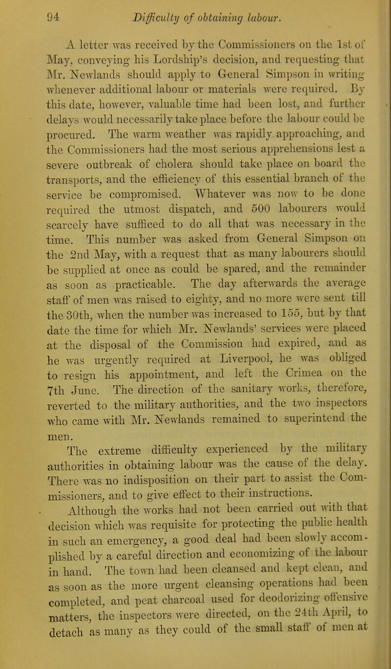 A letter was received by the Commissioners on the 1st of May, conveying his Lordship's decision, and requesting that Mr, Newlands should apply to G-eneral Simpson in writing Avhenever additional labour or materials were required. By this date, however, valuable time had been lost, and further delays would necessarily take place before the labour could be procured. The warm weather was rapidly approaching, and the Commissioners had the most serious apprehensions lest a severe outbreak of cholera should take place on board the transports, and the efficiency of this essential branch of the service be compromised. Whatever was now to be done required the utmost dispatch, and 500 labourers would scarcely have sufficed to do all that was necessary in the time. This number was asked from General Simpson on the 2nd May, with a request that as many labourers should be supplied at once as could be spared, and the remainder as soon as practicable. The day afterwards the average staff of men was raised to eighty, and no more Avere sent till the 30th, when the number was increased to loo, but by that date the time for which Mr. Newlands' services were placed at the disposal of the Commission had expired, and as he was urgently required at Liverpool, he was obliged to resign his appointment, and left the Crimea on the 7th June. The direction of the sanitary works, therefore, reverted to the military authorities, and the two inspectors who came with Mr. Kewlands remained to superintend the men. The extreme difficulty experienced by the military authorities in obtaining labour was the cause of the delay. There was no indisposition on their part to assist the Com- missioners, and to give elFect to their instructions. xVlthough the Avorks had not been carried out with that decision which was requisite for protecting the pubHc health in such an emergency, a good deal had been slowly accom- plished by a careful direction and economizing of the labour in hand. The town had been cleansed and kept clean, and as soon as the more urgent cleansing operations had been completed, and peat charcoal used for deodorizing offensive matters, the inspectors were directed, on the 24th April, to detach as many as they could of the small staff of men at