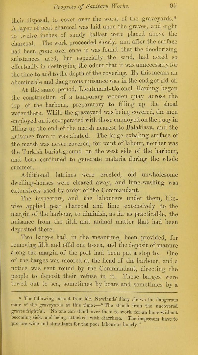 Progress of Sanitary Works. their disposal, to cover over the worst of the graveyards * A layer of peat charcoal was laid upon the graves, and eight to twelve inches of sandy ballast were placed above the charcoal. The work proceeded slowly, and after the surface had been gone over once it was found that the deodorizing substances used, but especially the sand, had acted so effectually in destroying the odour that it was unnecessary for the time to add to the depth of the covering. By this means an abominable and dangerous nuisance was in the end got rid of. At the same period, Lieutenant-Colonel Harding began the construction of a temporary wooden quay across the top of the harbour, preparatory to filling up the shoal water there. While the graveyard was being covered, the men employed on it co-operated with those employed on the quay in filling up the end of the marsh nearest to Balaklava, and the nuisance from it was abated. The large exhaling surface of the marsh was never covered, for want of labour, neither was the Turkish burial-ground on the west side of the harbour, and both continued to generate malaria during the whole summer. Additional latrines were erected, old unwholesome dwelling-houses were cleared away, and lime-washing was extensively used by order of the Commandant. The inspectors, and the labourers under them, like- wise applied peat charcoal and lime extensively to the margin of the harbour, to diminish, as far as practicable, the nuisance from the filth and animal matter that had been deposited there. Two barges had, in the meantime, been provided, for removing filth and offal out to sea, and the deposit of manure along the margin of the port had been put a stop to. One of the barges was moored at the head of the harbour, and a notice was sent round by the Commandant, directing the people to deposit their refuse in it. These barges were towed out to sea, sometimes by boats and sometimes by a The following extract from Mr. NcwLands' diary shows the dangerous state of the graveyards at this time:— The stench front tlic uncovered graves frightful. No one can stand over thorn to work for an liour without becoming sick, and being attacked witli diarrhoea. The inspectors have to procure wine and stimulants for the poor labourers hourly.