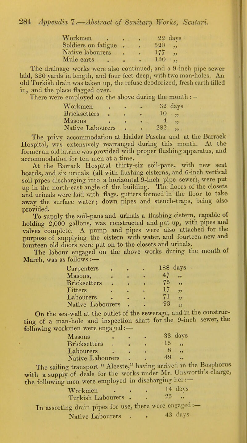Workmen . . . 22 days Soldiers on fatigue . . 520 Native labourers . . 177 v Mule carts . . . 130 The drainage works were also continued, and a 9-inch pipe sewer laid, 320 yards in length, and four feet deep, with two man-holes. An old Turkish drain was taken up, the refuse deodorized, fresh earth filled in, and the place flagged over. There were employed on the above during the month : - Workmen . . . 32 days Bricksetters ... 10 „ Masons ... 4 „ Native Labourers . . 282 „ The privy accommodation at Haidar Pascha and at the Barrack Hospital, was extensively rearranged during this month. At the former an old latrine was provided with proper flushing apparatus, and accommodation for ten men at a time. At the Barrack Hospital thirty-six soil-pans, with new seat hoards, and six urinals (all with flushing cisterns, and 6-inch vertical soil pipes discharging into a horizontal 9-inch pipe sewer), were put up in the north-east angle of the building. The floors of the closets and urinals were laid with flags, gutters formed in the floor to take away the surface water; down pipes and stench-traps, being also provided. To supply the soil-pans and urinals a flushing cistern, capable of holding 2,000 gallons, M'as constructed and put up, with pipes and valves complete. A pump and pipes were also attached for the purpose of supplying the cistern with water, and fourteen new and fourteen old doors were put on to the closets and urinals. The labour engaged on the above works during the month of March, was as follows :— Carpenters . . . 188 days Masons, ... 47 j5 Bricksetters ... 7^ » Fitters . . . 17 jj Labourers . . • 71 jj Native Labourers . . 93 „ On the sea-wall at the outlet of the sewerage, and in the construc- ting of a man-hole and inspection shaft for the 9-inch sewer, the following workmen were engaged:— Masons ... 33 days Bricksetters . . . 15 „ Labourers ... 8 „ Native Labourers . . 49 „ The sailing transport  Alceste, having arrived in the Bosphorus with a supply of deals for the works under Mr. Unsworth's charge, the following men were employed in discharging her :— Workmen ... 14 days Turkish Labourers , . 25 In assorting drain pipes for use, there were engaged :— Native Labourers . . 43 days