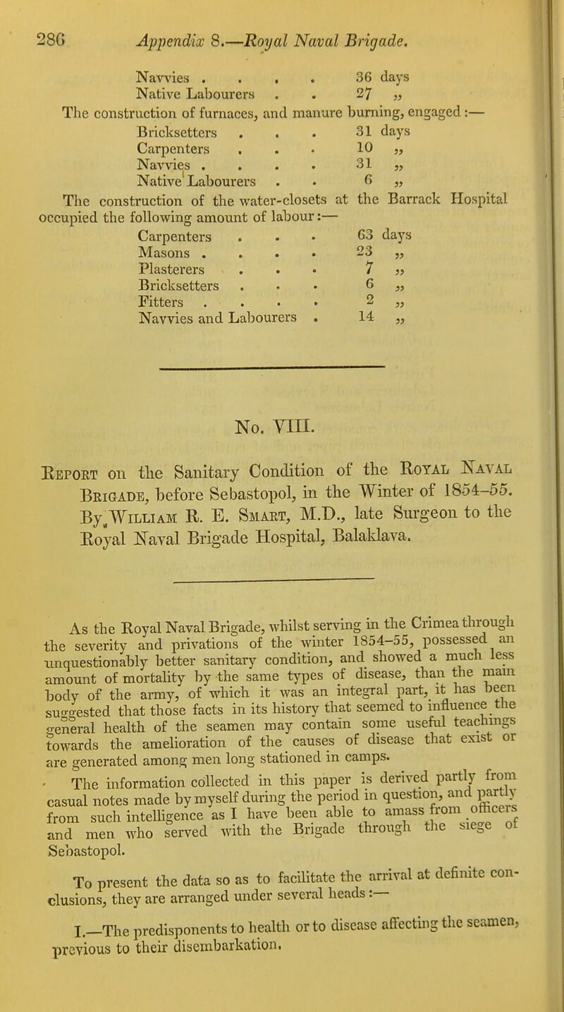 Navvies .... 36 days Native Labourers . . 27 „ The construction of furnaces, and manure burning, engaged:— Bricksetters . . . 31 days Carpenters ... 10 Navvies . . . . 31 „ Native Labourers . . 6 ,, The construction of the water-closets at the Barrack Hospital occupied the following amount of labour:— Carpenters . . . 63 days Masons .... 23 „ Plasterers ... 7 » Bricksetters ... 6 ,, Fitters . . . . 2 „ Navvies and Labourers . 14 „ No. VIII. Eepoet on the Sanitary Condition of the Royal Kaval Beigade, before Sebastopol, in the Winter of 1854-55. By.William R. E. Smaet, M.D., late Surgeon to the Royal Naval Brigade Hospital, Balaklava. As the Royal Naval Brigade, whilst serving in the Crimea through the severity and privations of the winter 1854-55, possessed an unquestionably better sanitary condition, and showed a much less amount of mortality by the same tj^pes of disease, than the mam body of the army, of which it was an mtegral part, it has been suo-4sted that those facts in its history that seemed to influence the <reneral health of the seamen may contain some useful teachings towards the amelioration of the causes of disease that exist or are generated among men long stationed in camps. ' The information collected in this paper is derived partly from casual notes made by myself during the period in question, and partly from such inteUigence as I have been able to amass from officers anT r^en who served with the Brigade through the siege of Sebastopol. To present the data so as to facilitate the arrival at definite con- clusions, they are arranged under several heads :— L-The predisponents to health or to disease affecting the seamen, previous to their disembarkation.