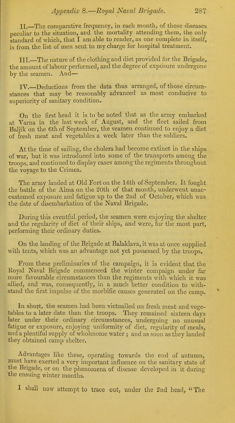 II. —The comparative frequency, in each month, of those diseases pecuHar to the situation, and the mortality attending them, the only standard of which, that I am able to render, as one complete in itself, is from the list of men sent to my charge for hospital treatment. III. —The nature of the clothing and diet provided for the Brigade, the amount of labour performed, and the degree of exposure undergone by the seamen. And— IV. —Deductions from the data thus arranged, of those circum- stances that may be reasonably advanced as most conducive to superiority of sanitary condition. On the first head it is to be noted that as the army embarked at Varna in the last week of August, and the fleet sailed from Baljik on the 6th of September, the seamen continued to enjoy a diet of fresh meat and vegetables a week later than the soldiers. At the time of sailing, the cholera had become extinct in the ships of war, but it was introduced into some of the transports among the troops, and continued to display cases among the regiments throughout the voyage to the Crimea. The army landed at Old Fort on the 14th of September. It fought the battle of the Alma on the 20th of that month, imderwent unac- customed exposure and fatigue up to the 2nd of October, which \vas the date of disembarkation of the Naval Brigade. During this eventful period, the seamen were enjoying the shelter and the regularity of diet of their ships, and were, for the most part, performing their ordinary duties. On the landing of the Brigade at Balaklava, it was at once supplied with tents, which was an advantage not yet possessed by the troops. From these preliminaries of the campaign, it is evident that the Royal Naval Brigade commenced the winter compaign under far more favourable circumstances than the regiments with which it was allied, and was, consequently, in a much better condition to with- stand the first impulse of the morbific causes generated on the camp. In short, the seamen had been victualled on fresh meat and vege- tables to a later date than the troops. They remained sixteen days later under their ordinary circumstances, undergoing no unusual fatigue or exposure, enjoying uniformity of diet, regulai'ity of meals, and a plentiful supply of wholesome water 3 and as soon as they landed they obtained camp shelter. Advantages like these, operating towards the end of autumn, must have exerted a very important influence on the sanitary state of the Brigade, or on the phenomena of disease developed in it during the ensuing winter months. I shall now attempt to trace out, under the 2nd head, The
