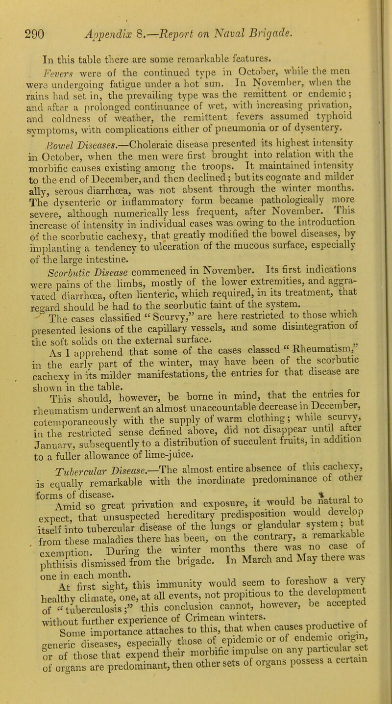 In this table there are some remarkable features. Fevers were of the conth^uetl type in October, while the men were undergoing fatigue under a hot sun. In November, when the rains had set in, the prevailing type was the remittent or endemic; and after a prolonged continuance of wet, with increasing privation, and coldness of weather, the remittent fevers assumed typhoid sj'mptoms, with complications either of pneumonia or of dysentery. Bowel Diseases—Choleraic disease presented its highest intensity in October, when the men were first brought into relation with the morbific causes existing among the troops. It maintained intensity to the end of December, and then declined; but its cognate and milder ally, serous diarrhoea, was not absent through the winter months. The dvsenteric or inflammatory form became pathologically more severe, although numerically less frequent, after November. This increase of intensity in individual cases was owing to the introduction of the scorbutic cachexy, that greatly modified the bowel diseases, by implanting a tendency to ulceration of the mucous surface, especially of the large intestine. Scorbutic Disease commenced in November. Its first indications were pains of the limbs, mostly of the lower extremities, and aggra- vated diarrhoea, often lienteric, which required, in its treatment, that regard should be had to the scorbutic taint of the system.  The cases classified  Scurvy, are here restricted to those which presented lesions of the capillary vessels, and some disintegration of the soft solids on the external surface. As I apprehend that some of the cases classed Rheumatism, in the early part of the winter, may have been of the scorbutic cachexy in its milder manifestations, the entries for that disease are shown in the table. . •, , i ^ • c This should, however, be borne in mmd, that the entnes tor rheumatism underwent an almost unaccountable decrease in December, coteraporaneously with the supply of warm clothing; while scurvy, in the restricted sense defined above, did not disappear until alter Januarv, subsequently to a distribution of succulent fruits, m addition to a fuller allowance of lime-juice. Tubercular Disease.—The almost entire absence of this cachexy, is equally remarkable with the inordinate predominance ot other forms of disease. . 11 i * i. i <-„ Amid so great privation and exposure, it would be natural to expect, that unsuspected hereditary predisposition would develop itself into tubercular disease of the lungs or glandular system ; but from these maladies there has been, on the contrary, a remarkable ' Pxemntion During the winter months there was no case ot ;Sis di'smissed fr'om the brigade. In March and May there was °Atlrtti'ht'this immunity would seem to foreshow a very heaW y cl LteTone, at all events, not propitious to the developrnent oftuberculosis; this conclusion cannot, however, be accepted xvithout further experience of Crimean winters. Sometfi'^^^^^^^^ attaches to this, that when causes productive of generic diseases, especially those of epidemic or of endemic ongm those that expend their morbific impulse on any particular set I] orgat a^e predS^ then other sets of organs possess a certain
