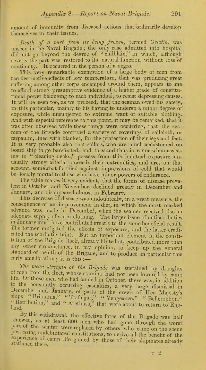 amount of immunity from diseased actions that ordinarily develop themselves in their tissues. Death of a part from its being frozen, termed Gelatio, was unseen in the Naval Brigade; the only case admitted into hospital did not go beyond the degree of chilblain, in which, although severe, the part was restored to its natural function without loss of continuity. It occurred in the person of a negro. This very remarkable exemption of a large body of men from the destructive effects of low temperature, that was producing great suffering among other corps encamped around them, appears to me to afford strong presumptive evidence of a higher grade of constitu- tional power belonging to each individual, to resist depressing causes. It will be seen too, as we proceed, that the seaman owed his safety, in this particidar, mainly to his having to undergo a minor degree of exposure, while unsubjected to extreme want of suitable clothing. And with especial reference to this point, it may be remarked, that it was often observed while these things were occurring, that the sea- men of the Brigade contrived a variety of coverings of sailcloth, or tarpaulin, lined with blanket, for the protection of their legs and feet. It is very probable also that sailors, who are much accustomed on board ship to go barefooted, and to stand thus in water when assist- ing in  cleaning decks, possess from this habitual exposure un- usually strong arterial power in their extremities, and are, on that account, somewhat fortified against impressions of cold that would be locally mortal to those who have minor powers of endurance. The table makes it very evident, that the forms of disease preva- lent in October and November, declined greatly in December and January, and disappeared almost in February. This decrease of disease was undoubtedly, in a great measure, the consequence of an improvement in diet, in which the most marked advance was made in December, when the seamen received also an adequate supply of warm clothing. The larger issue of antiscorbutics in January must have contributed greatly to the same beneficial result. The former mitigated the effects of exposure, and the latter eradi- cated the scorbutic taint. But an important element in the consti- tution of the Brigade itself, already hinted at, contributed more than any other circumstance, in my opinion, to keep up the general standard of health of the Brigade, and to produce in particular this early amelioration ; it is this :— The mean strength of the Brigade was sustained by draughts rf fleet, whose stamina had not been lowered by camp hie. Of those men who had landed in October, there was, in addition to the constantly occurring casualties, a very large dismissal in December and January, ot parts of the crews of Her Majesty's ships Britannia, Trafalgar, Vengeance, « Bellerophon, ■ Ketnbution, and  Arethusa, that were about to return to Eng- land. ^ By this withdrawal, the effective force of the Brigade was half renewed, as at least 600 men who had gone through the worst paitot the winter were replaced by others who came on the scene possessing undehilitated constitutions, to derive all the benefit of the stSr''^ d'^th'' ^'^^ ^'^'^ ''^ shipmates already u 2