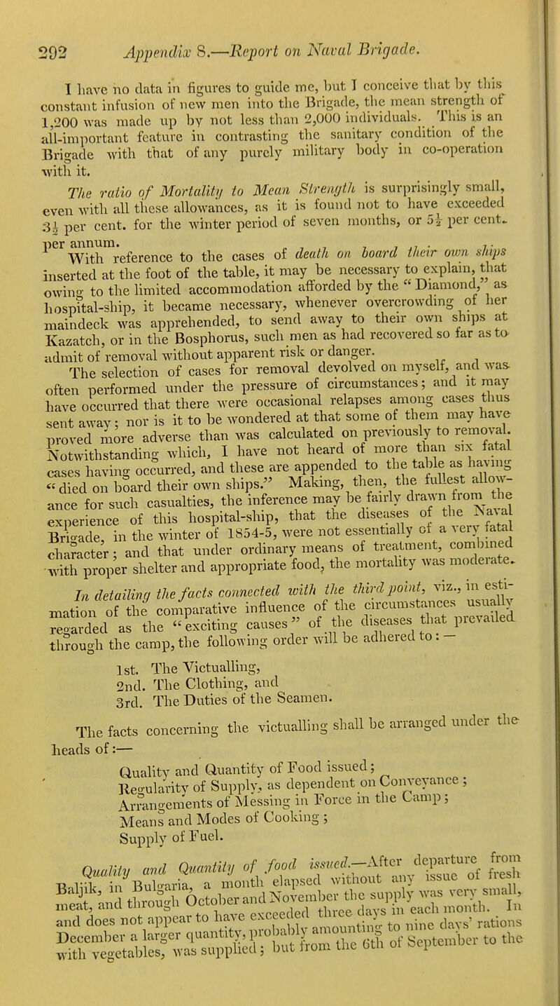 I have no data in figures to guide me, Imt I conceive that by tins constant infusion of new men into the Brigade, tlie mean strength of 1,200 was made up by not less than 2,000 individuals. This is an all-important feature in contrasting the sanitary condition of the Brigade with that of any purely military body in co-operation M'ith it. The ratio of Mortality to Mean Sirenrjth is surprisingly small, even with all these allowances, as it is found not to have exceeded :3i per cent, for the winter period of seven months, or 5|- per cent. per annum. „ , , , , .» • i • With reference to the cases of death on board their own ships inserted at the foot of the table, it may be necessary to explain, that owino- to the hmited accommodation afforded by the Diamond, as hosp?tal-ship, it became necessary, whenever overcrowding of her maindeck was apprehended, to send away to their own ships at Kazatch, or in the Bosphorus, such men as had recovered so tar as to- admit of removal without apparent risk or danger The selection of cases for removal devolved on myself, and was often performed under the pressure of circumstances; and it may have occurred that there were occasional relapses among cases thus sent away; nor is it to be wondered at that some of them may have proved more adverse than was calculated on previously to removal. Notwithstanding which, I have not heard ^^J^^^^^ cases having occurred, and these are appended to the table as having '^died on board their own ships.- Making, then, the tuUest a low- ance for such casualties, the inference may be fairly drawn fion. the experience of this hospital-ship, that the diseases of the Jsava Bi?oade, in the winter of 1854-5, were not essentially of a verv fata diameter; and that under ordinary means of treatment, com nned •S proper shelter and appropriate food, the mortality was moderate. In detailing the facts connected loith the third point, viz., in esti- mation of the coniparative influence of the circumsta..ces usuallv Regarded as the exciting causes of the diseases that prevailed through the camp, the following order will be adhered to . - 1st. The Victualling, 2nd. The Clothing, and 3rd. The Duties of the Seamen. The facts concerning the victualling shall be arranged under the heads of:— Quahty and Quantity of Food issued; Ileo-ularitv of Supply, as dependent on Conveyance ; Arrangenients of Messing in Force m the Camp; Means and Modes of Cooking ; Supply of Fuel. t'Z t?,3 Octal er and Noie.abev the supply wa3 ven- small,