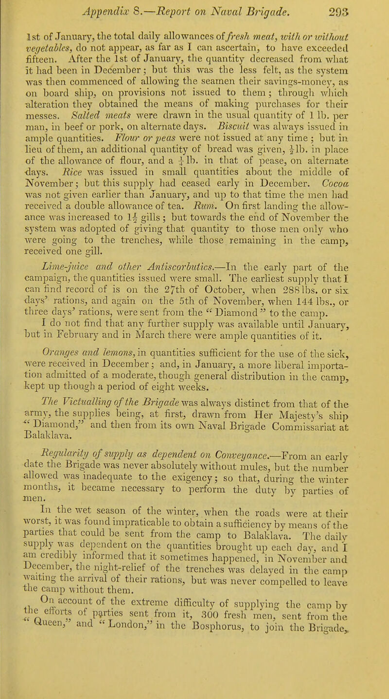 1st of January, the total daily allowances oifresh meat, with or loithout vegetables, do not appear, as far as I can ascertain, to have exceeded fifteen. After the 1st of January, the quantity decreased from what it had been in December; but this was the less felt, as the system was then commenced of allowing the seamen their savings-monev, as on board ship, on provisions not issued to them; througli which ■alteration they obtained the means of making purchases for their messes. Salted meats were drawn in the usual quantity of 1 lb. per man, in beef or pork, on alternate days. Biscuit was always issued in ample quantities. Flour or jjeas were not issued at any time ; but in lieu of them, an additional quantity of bread was given, |-lb. in place of the allowance of flour, and a ^- lb. in that of pease, on alternate ■days. Rice was issued in small quantities about the middle of November; but this supplj^ had ceased early in December. Cocoa was not given earlier than January'', and up to that time the men had received a double allowance of tea. Rum. On first landing the allow- ance was increased to l-§ gills ; but towards the end of November the system was adopted of giving that quantity to those men only who were going to the trenches, while those remaining in the camp, received one gill. Lime-juice and other Antiscorbutics.—In the early part of the campaign, the quantities issued M^ere small. The earliest supply that I can lind record of is on the 27th of October, when 288 lbs. or six tlays' rations, and again on the 5th of November, when 144 lbs., or three days^ rations, were sent from the  Diamond to the camp. I do not find that any further supply M'as available until Januarji-, but in February and in March there were ample quantities of it. anges and lemons, in quantities sufficient for the use of the sick, %yere received in December; and, in January, a more liberal importa- tion admitted of a moderate, though general distribution in the camp, kept up though a period of eight weeks. The Victualling of the Brigade was always distinct from that of the army, the supplies being, at first, drawn from Her Majestv's ship  Diamond, and then from its own Naval Brigade Commissariat at Balaklava. Regularity of snpphj as dependent on Conveyance.—From an early date the Brigade was never absolutely without mules, but the number allowed was inadequate to the exigency; so that, during the winter months, it became necessary to perform the duty by parties of men. In the wet season of the winter, Avhen the roads were at their worst, It was found impraticable to obtain a sufficiency by means of the parties that could be sent from the camp to Balaklava. The dailv supply was dependent on the quantities brought up each day, and I am credibly informed that it sometimes happened, in November and December, tlie night-relief of the trenches was delayed in the camp waiting the arrival of their rations, but was never compelled to leave the camp without them. On account of the extreme difficulty of supplying the camp by tlie eiiorts of parties sent from it, .300 fresh men, sent from the Wueen, and  London, in the Bosphorus, to join the Brioade,
