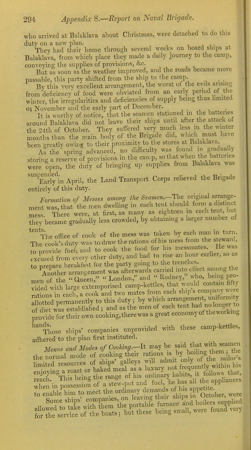who arrived at Balaklava about Christmas, were detached to do this duty on a new plan. i. i i • They had their home through several weeks on board ships at Balalclava, from which place they made a daily journey to the camp, conveying the supplies of provisions, &c. But as soon as the weather improved, and the roads became more passable, this party shifted from the ship to the camp. _ By this verv excellent arrangement, the worst oi the evils arising from deficiency'of food were obviated from an early period of the winter, the irregularities and deficiencies of supply bemg thus limited 01 November and the early part of December. , , • It is worthy of notice, that the seamen stationed m the batteries around Balaklava did not leave their ships until after the attack ot the 24th of October. They suffered very much less m the winter months than the main body of the Brigade did, which must have been areatly owing to their proximity to the stores at Balaklava. As the sprin- advanced, no difficulty was found in gradually storing a reserve of provisions in the can.p, sothatwhen the batteries were open, the duty of bringing up supplies from Balaklava was ''''Early'^in April, the Land Transport Corps reheved the Brigade entirely of this duty. Formaiion of Messes am.ong the Seamen.-Tc^^ original arrange- ment was, that ^the men dwelling in each tent should form a distinct Sess There were, at first, as many as eighteen m each tent, but tiiey became gradually less crowded, by obtaining a larger number of ^^^ The office of cook of the mess was taken by each man in turn. The cook's duty was to draw the rations of his mess from the steward, to pro^'de fue{ and to cook the food for his messmates. He was excused from eiery other duty, and had to rise an hour earher, so as to prepare breakfast for the party going to the trenches. Another arrangement was afterwards carried mto eftect among the men of the « Queen,  London, and « Rodney,^ who, being pro- vided with large extemporised camp-kettles, that would contain fi.t) ^^tfon in each, a cook and two mates from each ship's company v, re Slotted permanently to this duty; by which arrangement, uniformity nf rUet wasTstablished ; and as the men of each tent had no longer to provide for thS own cooking, there was a great economy ot theworking ^''^Those ships' companies unprovided with these camp-kettles, adhered to the plan first instituted. Means and Modes of Cookvag.-lt may be said t^^^ with seamen enjo^m^ d ^^.^ ordinary habits, it tollous that, teSre^e^vfce^rttt bu^t these being s„,all, were found very