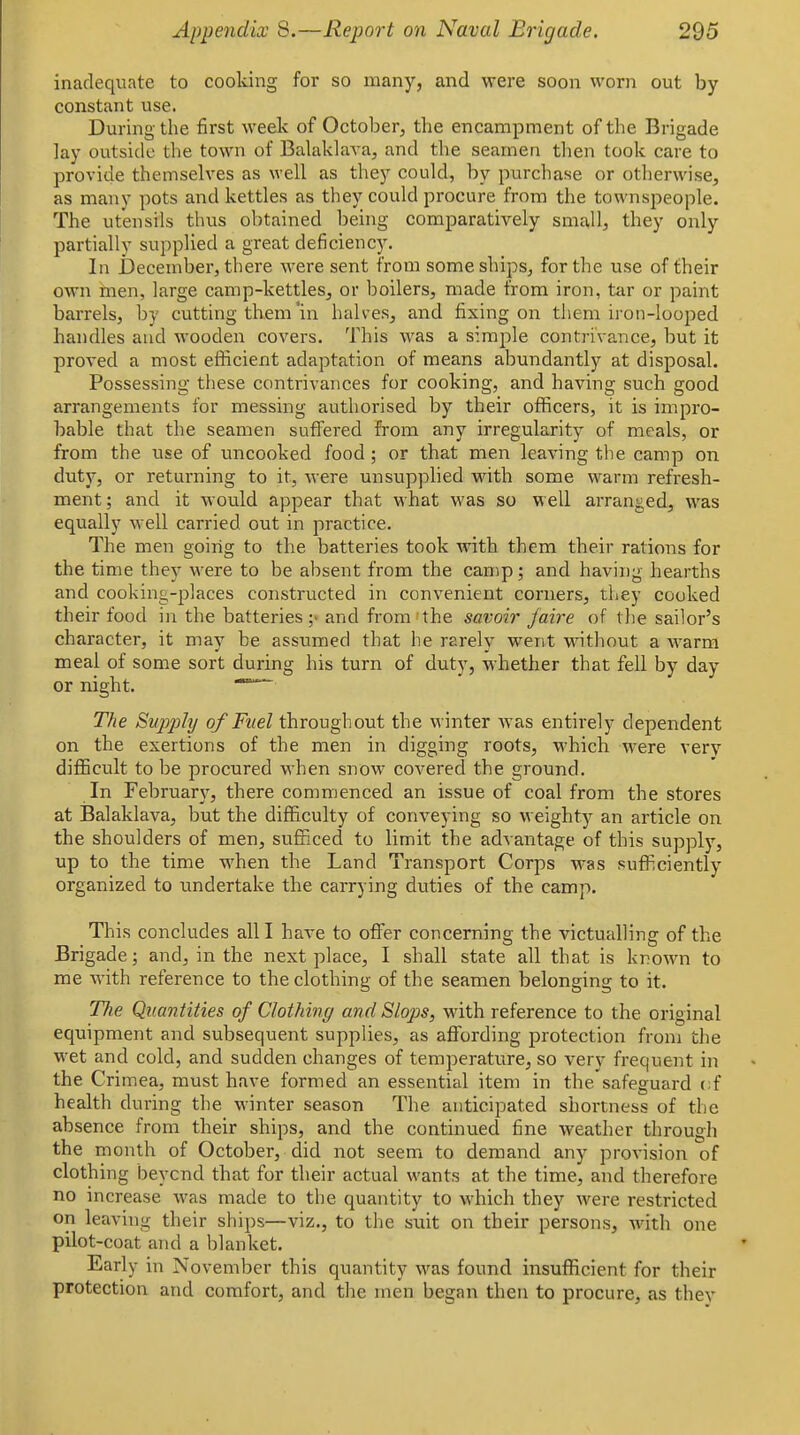 inadequate to cooking for so many, and were soon worn out by constant use. During the first week of October, the encampment of the Brigade lay outside the town of Balaklava, and the seamen tlien took care to provide themselves as well as they could, by purchase or otherwise, as many pots and kettles as they could procure from the townspeople. The utensils thus obtained being comparatively small, they only partially supplied a great deficiency. In j3eceniber, there were sent from some ships, for the use of their own men, large camp-kettles, or boilers, made from iron, tar or paint barrels, by cutting them *in halves, and fixing on them iron-looped handles and wooden covers. This was a simple contrivance, but it proved a most efficient adaptation of means abundantly at disposal. Possessing these contrivances for cooking, and having such good arrangements for messing authorised by their officers, it is impro- bable that the seamen suffered from any irregularity of meals, or from the use of uncooked food ; or that men leaving the camp on duty, or returning to it, were unsupplied with some warm refresh- ment ; and it would appear that what was so well arranged, was equally well carried out in practice. The men going to the batteries took with them their rations for the time the^- were to be absent from the camp; and having hearths and cooking-places constructed in convenient corners, they cooked their food in the batteries and from-the savoir /aire of tlie sailor's character, it may be assumed that he rarely went without a warm meal of some sort during his turn of duty, whether that fell by day or night. ^ The Supjjiy of Fuel throughout the winter was entirely dependent on the exertions of the men in digging roots, which were very difficult to be procured when snow covered the ground. In Februarj^, there commenced an issue of coal from the stores at Balaklava, but the difficulty of conveying so weighty an article on the shoulders of men, sufficed to limit the advantage of this supply, up to the time when the Land Transport Corps was sufficiently organized to undertake the carrying duties of the camp. This concludes all I have to offer concerning the victualling of the Brigade; and, in the next place, I shall state all that is known to me with reference to the clothing of the seamen belonging to it. The Quantities of Clothing and Slops, with reference to the original equipment and subsequent supplies, as affording protection from tlie wet and cold, and sudden changes of temperature, so very frequent in the Crimea, must have formed an essential item in the safeguard cf health during the winter season The anticipated shortness of the absence from their ships, and the continued fine weather through the month of October, did not seem to demand any provision of clothing beyond that for their actual wants at the time, and therefore no increase was made to the quantity to which they were restricted on leaving their ships—viz., to the suit on their persons, with one pilot-coat and a blanket. Early in November this quantity was found insufficient for their protection and comfort, and the men began then to procure, as they