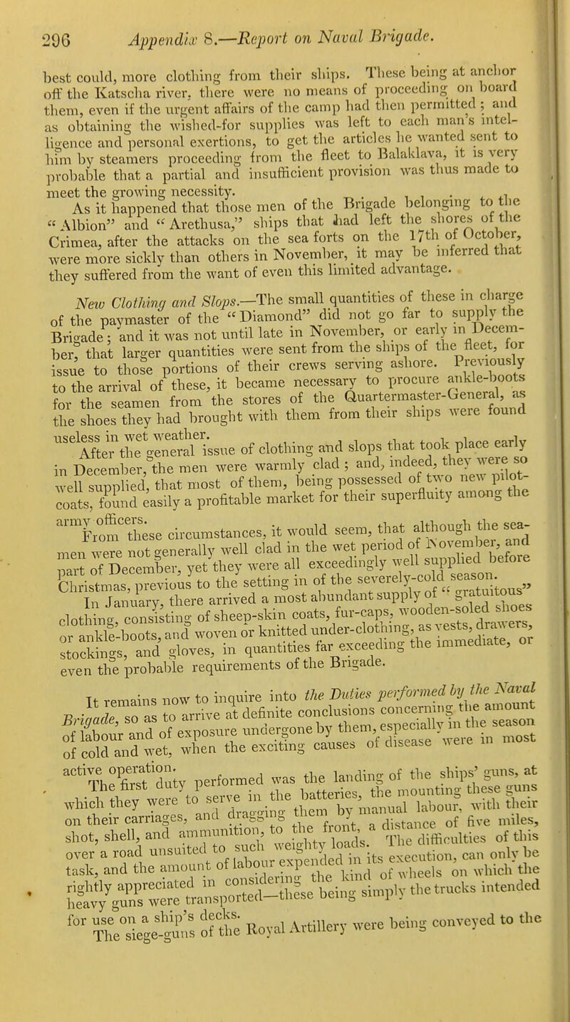 best could, more clotliing from tlieir ships. These being at anchor off the Katscha river, there were no means of proceeding on board them, even if the urgent affairs of tlie camp had then permitted ; and as obtaining the wished-for suppHes was left to each man s intel- lio-ence and personal exertions, to get the articles he wanted sent to hfm by steamers proceeding from the fleet to Balaklava, it is very probable that a partial and insufficient provision was thus made to meet the growing necessity. ^ . , , , • j. As it happened that those men of the Brigade belongmg to the Albion and  Arethusa, ships that liad left the shores of the Crimea, after the attacks on the sea forts on the l7th of October were more sicldy than others in November, it may be inferred that they suffered from the want of even this limited advantage. New Clothing and Slops.-The small quantities of these in charge of the paymaster of the  Diamond did not go far to supply the Brigade ; and it was not until late in November or early in Decem- hev, that larger quantities were sent from the ships of the fleet, for issue to those portions of their crews serving ashore. Previously to the arrival of these, it became necessary to procure ankle-boots for the seamen from the stores of the Quartermaster-General, as the shoes they had brought with them from their ships were found ■''^'me^tlT^^^^^^ of clothing and slops that took place early in December, the men were warmly clad ; and, indeed, they were so veUsupp ed that most of them, being possessed of two new pilot- coaterfound easily a profitable market for their superfluity among the from Xse circumstances, it would seem, that although the sea men were not generally well clad in the wet period of INovember, and ai? of December, yet\hey were all exceedingly well supplied before £ istlias, previo^is' to th/ setting in of the ^^^-^^y^fj^^^^, Tn Tanuarv there arrived a most abundant supply ot giatuitous PlotWconlst o of sheep-skin coats, fur-caps, wooden-soled snoes fr aS boots a,^^^^ woven 6r knitted under-clothing, as vests, drawers, Sl;S a?d gloves, in quantities far exceeding the immediate, or even the probable requirements of the Brigade. Tt remains now to inquire into the Duties performed by the Naval of cold and wet, when the exciting cause, ot disease ^'%hp?frsf d^ty performed was the landing of the ships' guns, at ' were to serve in the batteries, the mounting these guns which they weie , ^^^^^^ by manual labour, with their on their carriages, and drag^in ^^^^m ) ^ ^^.^ „,,les, shot, shell, and ammunition, to tli Viont, a dis a^^^^^^^ ^^^.^ The°stege-s^'« ofte Royal AvtiUery were being conveyed to the