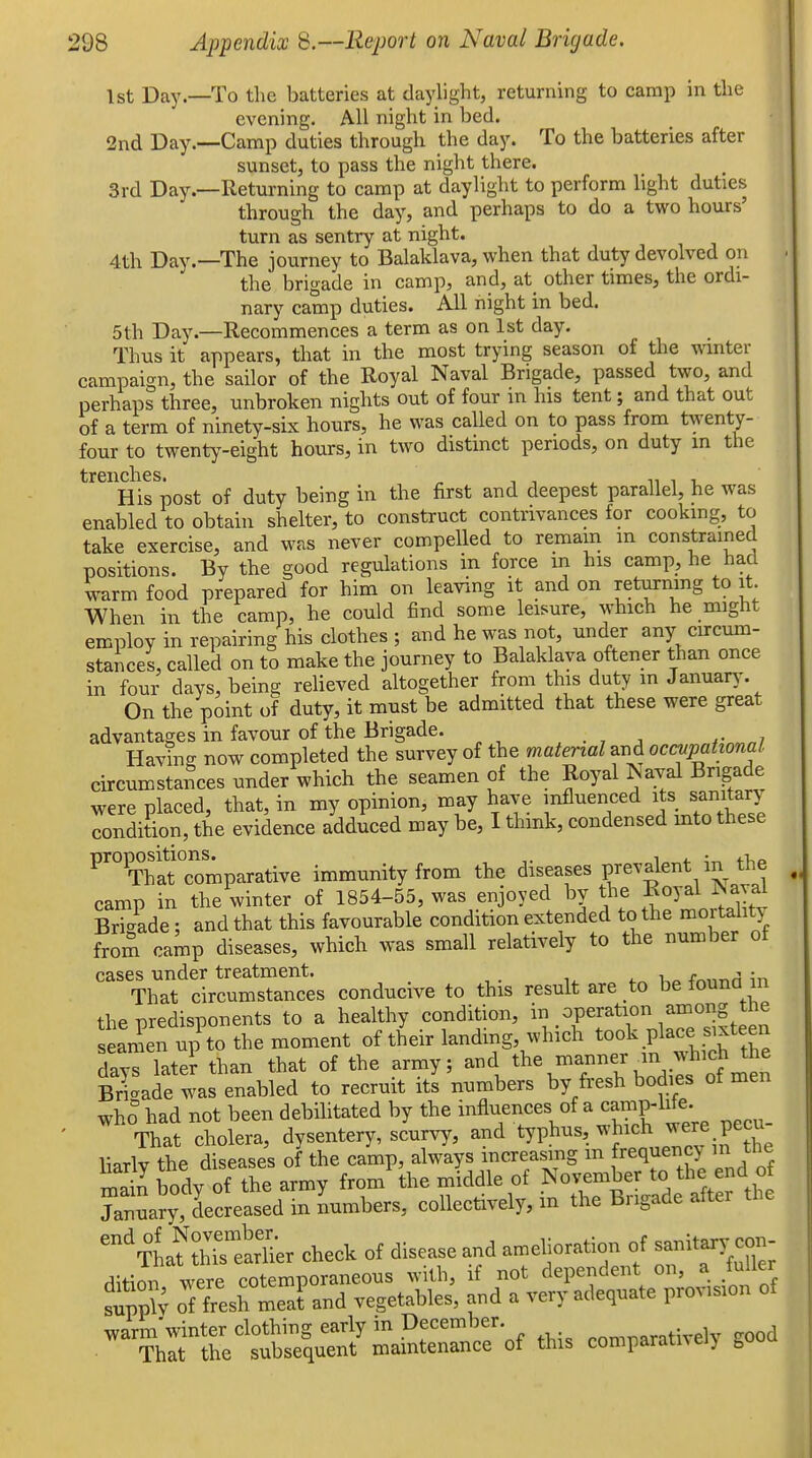 1st Day.—To the batteries at daylight, returning to camp in the evening. All night in bed. 2nd Day.—Camp duties through the day. To the batteries after sunset, to pass the night there. 3rd Day.—Returning to camp at daylight to perform light duties through the day, and perhaps to do a two hours' turn as sentry at night. 4th Day.—The journey to Balaklava, when that duty devolved on the brigade in camp, and, at other times, the ordi- nary camp duties. All night in bed. 5th Day.—Recommences a term as on 1st day. Thus it appears, that in the most trying season of the winter campaign, the sailor of the Royal Naval Brigade, passed two, and perhaps three, unbroken nights out of four in his tent; and that out of a term of ninety-six hours, he was called on to pass from twenty- four to twenty-eight hours, in two distinct periods, on duty in the trciicliGSi His post of duty being in the first and deepest parallel, he was enabled to obtain shelter, to construct contrivances for cooking, to take exercise, and was never compelled to remain m constrained positions. By the good regulations in force m his camp, he had warm food prepared for him on leaving it and on returning to it. When in the camp, he could find some leisure, which he might employ in repairing his clothes ; and he was not, under any cnrcum- stances, called on to make the journey to Balaklava oftener than once in four days, being relieved altogether from this duty in January-. On the point of duty, it must be admitted that these were great advantages in favour of the Brigade. , . , j r ^ni Having now completed the survey of the material and occupational circumstances under which the seamen of the Royal ^aval Brigade were placed, that, in my opinion, may have influenced its sanitary condition, the evidence adduced may be, I think, condensed into these ^^ThatTomparative immunity from the diseases prevalent in the camp in the winter of 1854-55, was enjoyed by the Eoyal ISayal Sde; and that this favourable condition extended to the mortality from camp diseases, which was small relatively to the number of cases under treatment. ..^ fminn in That circumstances conducive to this result are to be founa in the predisponents to a healthy condition, in operation among the aiup'to the moment of their landing which took Place .xte^ a days latet than that of the army; ^^d ^he manner in which^he Brigade was enabled to recruit its numbers by fresh bodies of men who had not been debilitated by the ^^^^5^^^°^ we're pecu- That cholera, dysentery, scurvy, and typhus, which ^^re pecu liarlv the diseases of the camp, always increasing m frequency in tne S body of the army from the middle of November to the end of ?anuary,^to collectively, in the Brigade after the '^la^^Mier check of disease and amelioration of --t™ rlition were cotemporaneous with, if not dependent on, a fuller sWv of fresh meafand vegetables, and a very adequate provision of warm'winter clothing early in t>ecember comparatively good That the subsequent mamtenance of this comparativei) guu