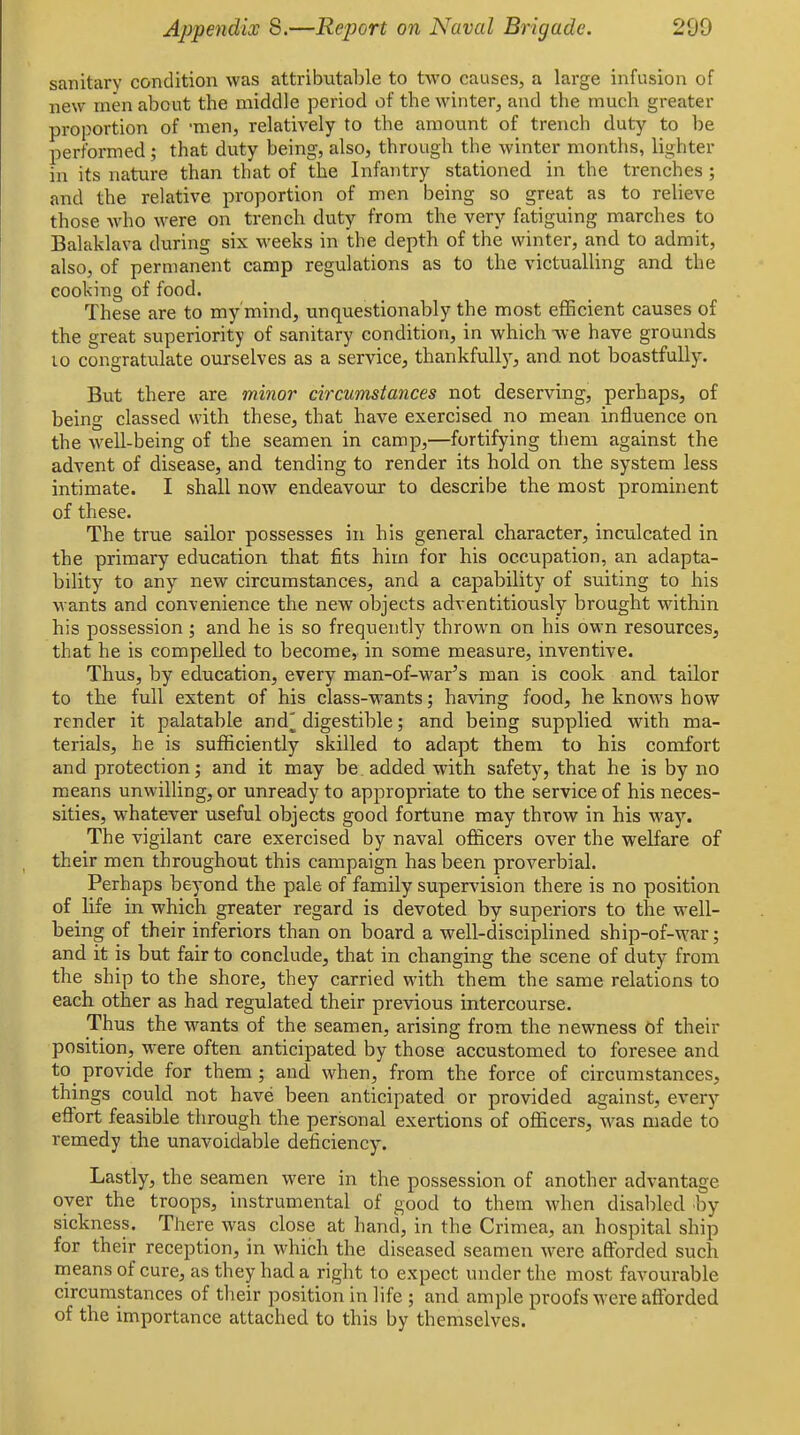 sanitary condition was attributable to two causes, a large infusion of new men about the middle period of the winter, and the much greater proportion of -men, relatively to the amount of trench duty to be performed; that duty being, also, through the winter months, lighter in its nature than that of the Infantry stationed in the trenches ; and the relative proportion of men being so great as to relieve those who were on trench duty from the very fatiguing marches to Balaklava during six weeks in the depth of the winter, and to admit, also, of permanent camp regulations as to the victualling and the cooking of food. These are to my mind, unquestionably the most efficient causes of the great superiority of sanitary condition, in which -\ve have grounds 10 congratulate ourselves as a service, thankfullj^, and not boastfully. But there are minor circumstances not deserving, perhaps, of being classed with these, that have exercised no mean influence on the well-being of the seamen in camp,—fortifying them against the advent of disease, and tending to render its hold on the system less intimate. I shall now endeavo\ir to describe the most prominent of these. The true sailor possesses in his general character, inculcated in the primary education that fits him for his occupation, an adapta- bility to any new circumstances, and a capability of suiting to his wants and convenience the new objects adventitiously brought within his possession; and he is so frequently thrown on his own resources, that he is compelled to become, in some measure, inventive. Thus, by education, every man-of-war's man is cook and tailor to the full extent of his class-wants; having food, he knows how render it palatable and^ digestible; and being supplied with ma- terials, he is sufficiently skilled to adapt them to his comfort and protection; and it may be. added with safety, that he is by no means unwilling, or unready to appropriate to the service of his neces- sities, whatever useful objects good fortune may throw in his way. The vigilant care exercised by naval oflficers over the welfare of their men throughout this campaign has been proverbial. Perhaps beyond the pale of family supervision there is no position of life in which greater regard is devoted by superiors to the well- being of their inferiors than on board a well-disciplined ship-of-war; and it is but fair to conclude, that in changing the scene of duty from the ship to the shore, they carried with them the same relations to each other as had regulated their previous intercourse. Thus the wants of the seamen, arising from the newness of their position, w^ere often anticipated by those accustomed to foresee and to provide for them ; and when, from the force of circumstances, things could not have been anticipated or provided against, every effort feasible through the personal exertions of officers, was made to remedy the unavoidable deficiency. Lastly, the seamen were in the possession of another advantage over the troops, instrumental of good to them when disaliled by sickness. There was close at hand, in the Crimea, an hospital ship for their reception, in which the diseased seamen were afforded such means of cure, as they had a right to expect under the most favourable circumstances of their position in life ; and ample proofs were afforded of the importance attached to this by themselves.