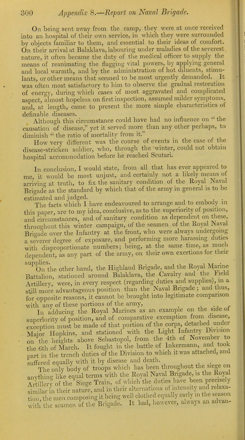 On being sent away from the camp, they were at once received into an hospital of their own service, in which they were surrounded by objects familiar to them, and essential to their ideas of comfort. On tlieir arrival at Balaklava, labouring under maladies of the severest nature, it often became the duty of the medical officer to supply the means of reanimating tlie flagging vital powers, by applying general and local warmth, and by the administration of hot diluents, stimu- lants, or other means that seemed to be most urgently demanded. It was often most satisfactory to him to observe the gradual restoration of energy, during which cases of most aggravated and complicated aspect, almost hopeless on first inspection, assumed milder symptoms, and, at length,- came to present the more simple characteristics of definable diseases. Although this circumstance could have had no influence on  the causation of disease, yet it served more ^ than any other perhaps, to diminish  the ratio of mortality from it How very different was the course of events in the case of the disease-stricken soldier, who, through the 'winter, coidd not obtain hospital accommodation before he reached Scutari. In conclusion, I would state, from all that has ever appeared to me, it would be most unjust, and certainly not a likely means of arri'vino- at truth, to fix the sanitary condition of the Royal Naval Brigade as the standard by which that of the army in general is to be estimated and judged. i i • The facts which I have endeavoured to arrange and to embody in this paper, are to my idea, conclusive, as to the superiority of position, and circumstances, and of sanitary condition as dependent on these, throuo-hout this winter campaign, of the seamen of the Royal Naval Brio-ade over the Infantry at the front, who were always undergoing a severer degree of exposure, and performing more harassing duties with disproportionate numbers; being, at the same time, as much dependent, as any part of the army, on their own exertions for their ^^On the other hand, the Highland Brigade, and the Royal Marine Battahon, stationed around Balaklava, the Cavalry and the Field Artillerv, were, in every respect (regarding duties and supphes), in a still more advantageous position than the Naval Brigade ; and thus, for opposite reasons, it cannot be brought into legitimate comparison with any of these portions of the army, ^ e In adducing the Royal Marines as an example on the side ot sup'^riority of position, and of comparative exemption from disease, exception must be made of that portion of the corps, detached under Maior Hopkins, and stationed with the Light Infantry Diviinon ' on the heights above Sebastopol, from the 4th of November to the 6th of March. It fought in the battle of Inkermann, and took part in the trench duties of the Division to which it was attached, and suffered equally with it by disease and death. _ The onlv body of troops which has been throughout the siege on anvthino- like equal terms with the Royal Naval Brigade is the Royal Artiller? of the Siege Train, of which the duties have been precisely similar in their nature, and in their alternations ot intensity and relaxa- o the men composing it being well clothed equally early m the season ^ t!>c seamen if the^Brigade. It had, ho'.vever, always an advan-