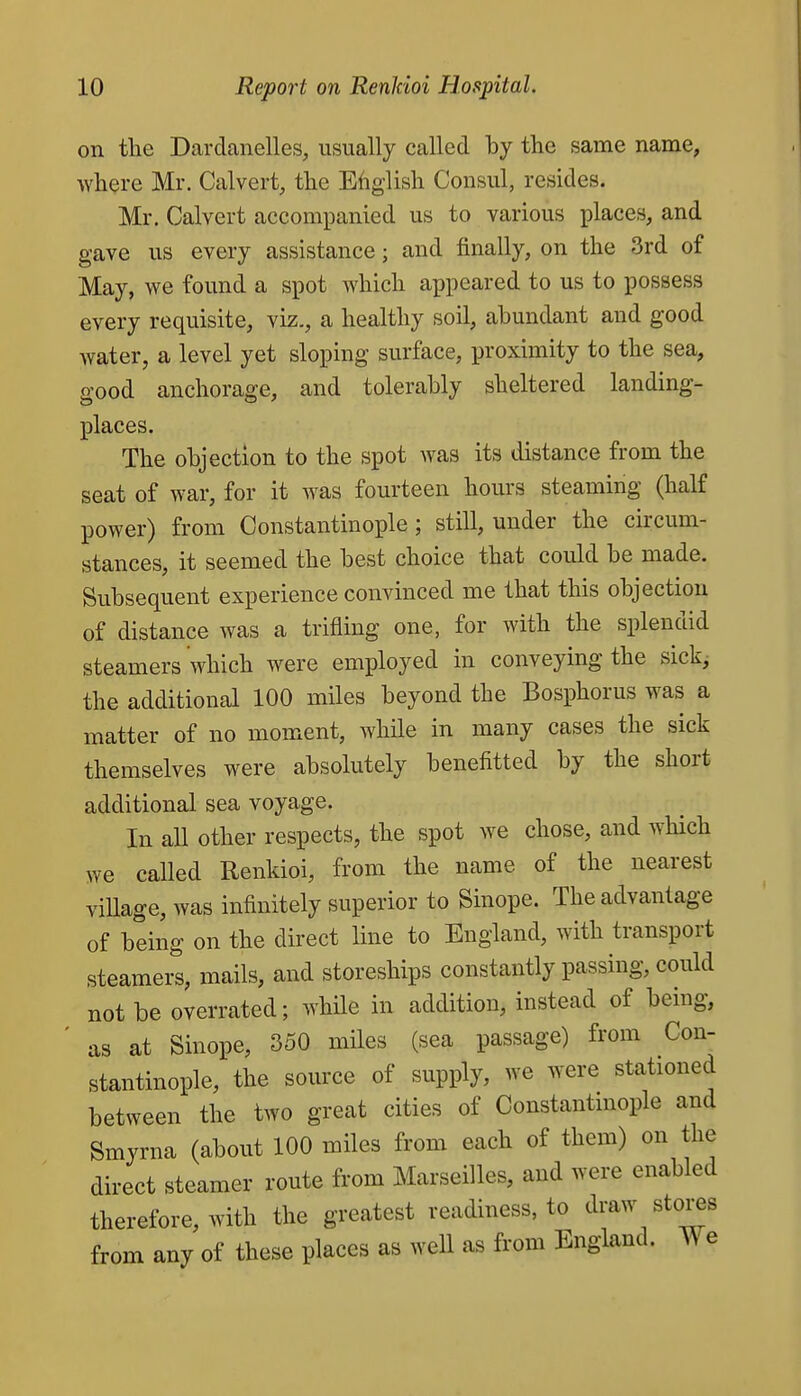 on the Dardanelles, usually called by the same name, Avhere Mr. Calvert, the Efiglish Consul, resides. Mr. Calvert accompanied us to various places, and gave us every assistance; and finally, on the 3rd of May, we found a spot which appeared to us to possess every requisite, viz., a healthy soil, abundant and good Avater, a level yet sloping surface, proximity to the sea, good anchorage, and tolerably sheltered landing- places. The objection to the spot was its distance from the seat of war, for it was fourteen hours steaming (half power) from Constantinople; still, under the circum- stances, it seemed the best choice that could be made. Subsequent experience convinced me that this objection of distance was a trifling one, for with the splendid steamers which were employed in conveying the sickj the additional 100 miles beyond the Bosphorus was a matter of no moment, while in many cases the sick themselves were absolutely benefitted by the short additional sea voyage. In aU other respects, the spot we chose, and which we called Renkioi, from the name of the nearest viUage, was infinitely superior to Sinope. The advantage of being on the direct line to England, with transport steamers, mails, and storeships constantly passing, could not be overrated; while in addition, instead of being, as at Sinope, 350 miles (sea passage) from Con- stantinople, the source of supply, we were stationed between the two great cities of Constantmople and Smyrna (about 100 miles from each of them) on the direct steamer route from Marseilles, and were enabled therefore, with the greatest readiness, to draw stores from any of these places as well as from England. We