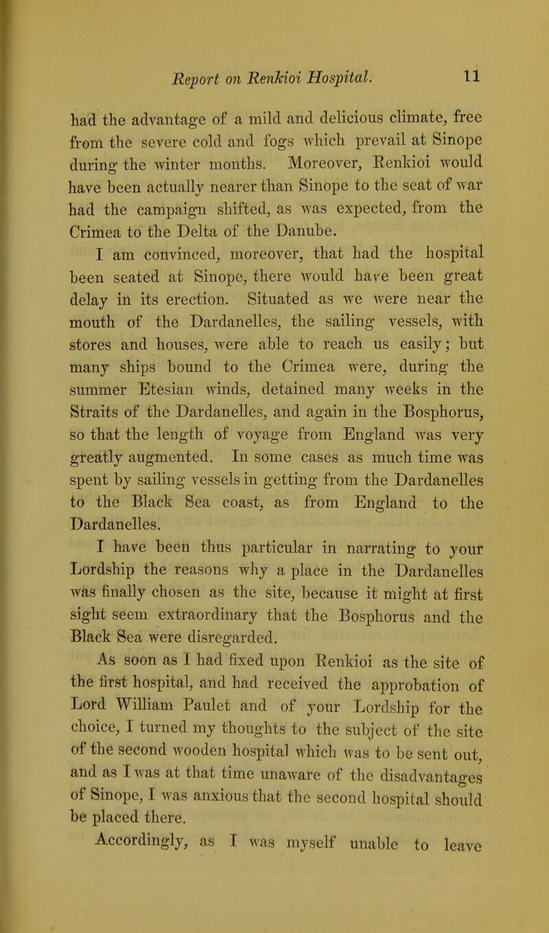 had the advcantage of a mild and delicious climate, free from the severe cold and fogs which prevail at Sinope during the winter months. Moreover, Eenkioi would have been actually nearer than Sinope to the seat of war had the campaign shifted, as was expected, from the Crimea to the Delta of the Danube. I am convinced, moreover, that had the hospital been seated at Sinope, there would have been great delay in its erection. Situated as we were near the mouth of the Dardanelles, the sailing vessels, with stores and houses, were able to reach us easily; but many ships bound to the Crimea were, during the summer Etesian winds, detained many weeks in the Straits of the Dardanelles, and again in the Bosphorus, so that the length of voyage from England was very greatly augmented. In some cases as much time was spent by sailing vessels in getting from the Dardanelles to the Black Sea coast, as from England to the Dardanelles. I have been thus particular in narrating to your Lordship the reasons wliy a place in the Dardanelles was finally chosen as the site, because it might at first sight seem extraordinary that the Bosphorus and the Black Sea were disregarded. As soon as 1 had fixed upon Renkioi as the site of the first hospital, and had received the approbation of Lord William Paulet and of your Lordship for the choice, I turned my thoughts to the subject of the site of the second wooden hospital which was to be sent out, and as I was at that time unaware of the disadvantages of Sinope, I was anxious that the second hospital should be placed there. Accordingly, as I was myself unable to leave