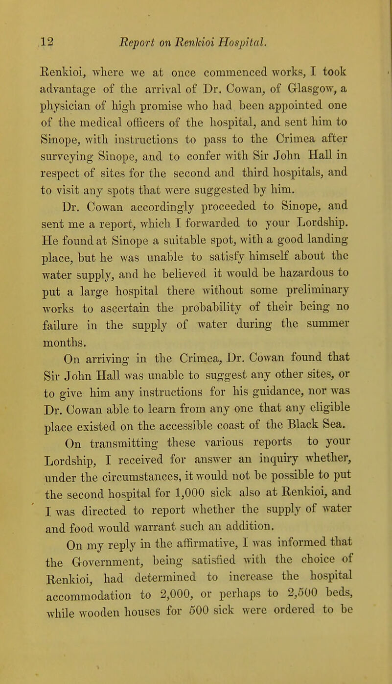 Eenldoi, wliere we at once commenced works, I took advantage of the arrival of Dr. Cowan, of Glasgow, a physician of high promise who had been appointed one of the medical officers of the hospital, and sent him to Sinope, with instructions to pass to the Crimea after surveying Sinope, and to confer with Sir John Hall in respect of sites for the second and third hospitals, and to visit any spots that were suggested by him. Dr. Cowan accordingly proceeded to Sinope, and sent me a report, which I forwarded to your Lordship. He found at Sinope a suitable spot, with a good landing place, but he was unable to satisfy himself about the water supply, and he believed it would be hazardous to put a large hospital there without some preliminary works to ascertain the probability of their being no failure in the supply of water during the summer months. On arriving in the Crimea, Dr. Cowan found that Sir John Hall was unable to suggest any other sites, or to give him any instructions for his guidance, nor was Dr. Cowan able to learn from any one that any eligible place existed on the accessible coast of the Black Sea. On transmitting these various reports to your Lordship, I received for answer an inquiry Avhether, under the circumstances, it would not be possible to put the second hospital for 1,000 sick also at Renkioi, and I was directed to report whether the supply of water and food would warrant such an addition. On my reply in the affirmative, I was informed that the Grovernment, being satisfied with the choice of Renkioi, had determined to increase the hospital accommodation to 2,000, or perhaps to 2,500 beds, while wooden houses for 500 sick were ordered to be