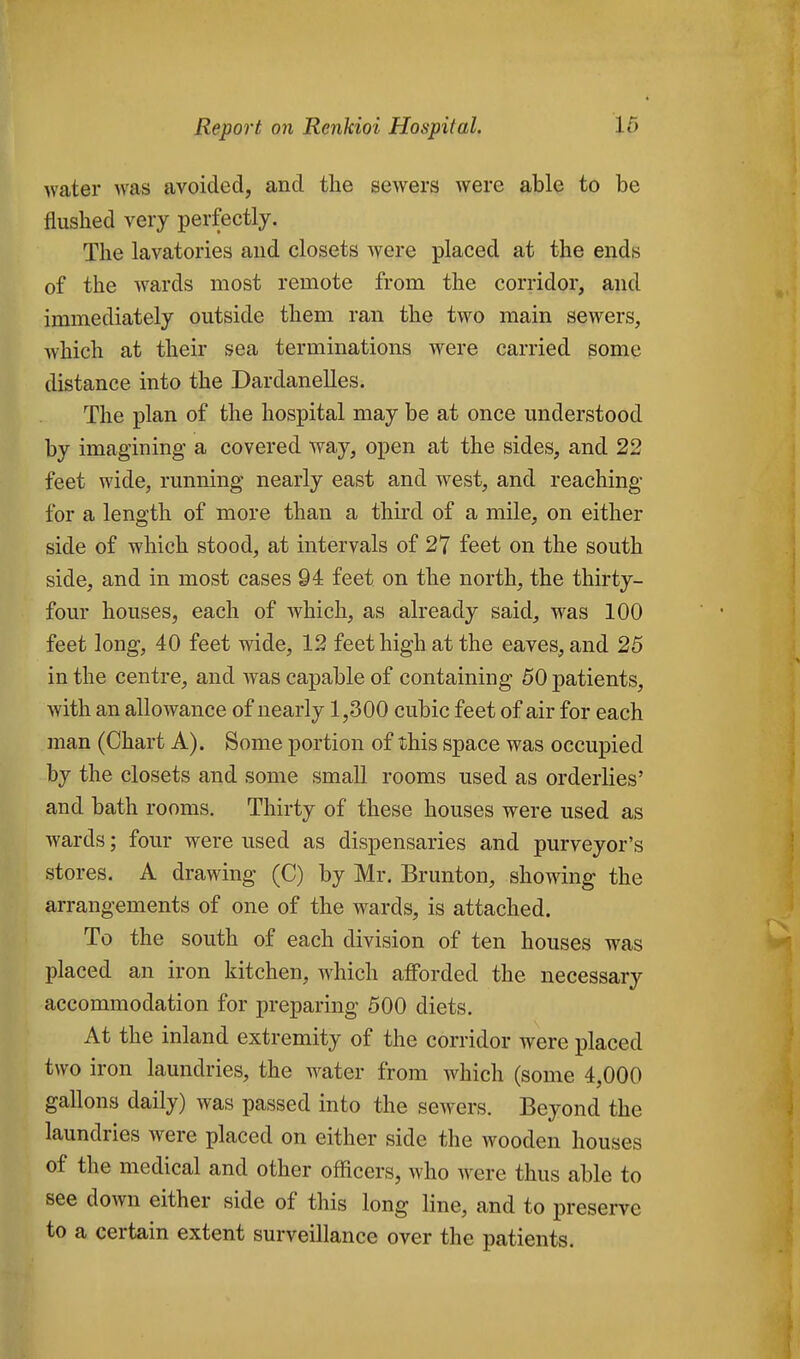 Avater was avoided, and the sewers were able to be flushed very perfectly. The lavatories and closets were placed at the ends of the wards most remote from the corridor, and immediately outside them ran the two main sewers, Avhich at their sea terminations were carried some distance into the Dardanelles. The plan of the hospital may be at once understood by imagining a covered way, open at the sides, and 22 feet wide, running nearly east and west, and reaching for a length of more than a third of a mile, on either side of which stood, at intervals of 27 feet on the south side, and in most cases 94 feet on the north, the thirty- four houses, each of which, as already said, was 100 feet long, 40 feet wide, 12 feet high at the eaves, and 25 in the centre, and was capable of containing 50 patients, with an allowance of nearly 1,300 cubic feet of air for each man (Chart A). Some portion of this space was occupied by the closets and some small rooms used as orderlies' and bath rooms. Thirty of these houses were used as wards; four were used as dispensaries and purveyor's stores. A drawing (C) by Mr. Brunton, showing the arrangements of one of the wards, is attached. To the south of each division of ten houses was placed an iron kitchen, which afforded the necessary accommodation for preparing 500 diets. At the inland extremity of the corridor were placed two iron laundries, the water from which (some 4,000 gallons daily) was passed into the sewers. Beyond the laundries were placed on either side the wooden houses of the medical and other officers, who were thus able to see down either side of this long line, and to preserve to a certain extent surveillance over the patients.