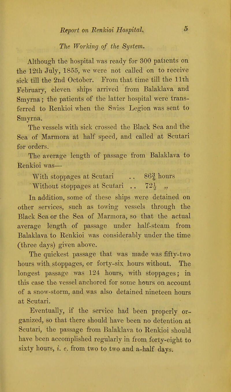 5 The Working of the System. Although the hospital was ready for 300 patients on the 12th July, 1855, Ave were not called on to receive sick till the 2nd October. From that time till the 11th February, eleven ships arrived from Balaklava and Smyrna; the patients of the latter hospital were trans- ferred to Renkioi when the Swiss Legion was sent to Smyrna. The vessels with sick crossed the Black Sea and the Sea of Marmora at half speed, and called at Scutari for orders. The average length of passage from Balaldava to Renkioi was— With stoppages at Scutari .. 86J hours ' Without stoppages at Scutari .. 72| „ In addition, some of these ships were detained on other services, such as towing vessels through the Black Sea or the Sea of Marmora, so that the actual average length of passage under half-steam from Balaklava to Renkioi was considerably under the time (three days) given above. The quickest passage that was made was fifty-two hours with stoppages, or forty-six hours without. The longest passage was 124 hours, with stoppages; in this case the vessel anchored for some hours on account of a snow-storm, and was also detained nineteen hours at Scutari. Eventually, if the service had been properly or- ganized, so that there should have been no detention at Scutari, the passage from Balaklava to Renkioi should have been accomplished regularly in from forty-eight to sixty hours, i. c. from two to two and a-half days.