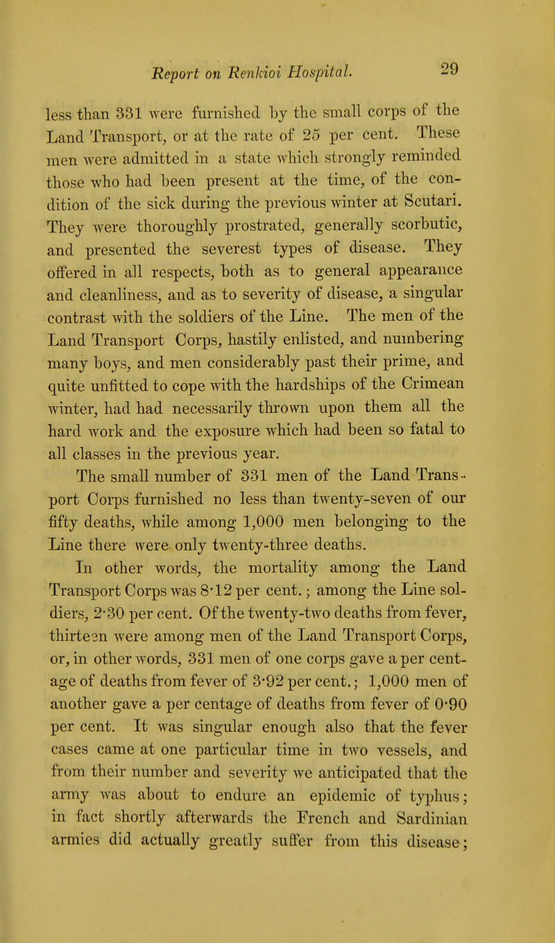 less than 331 Avere furnished by the small corps of the Land Transport, or at the rate of 25 per cent. These men were admitted in a state which strongly reminded those who had been present at the time, of the con- dition of the sick during the previous winter at Scutari. They were thoroughly prostrated, generally scorbutic, and presented the severest types of disease. They offered in all respects, both as to general appearance and cleanliness, and as to severity of disease, a singular contrast with the soldiers of the Line. The men of the Land Transport Corps, hastily enlisted, and numbering many boys, and men considerably past their prime, and quite unfitted to cope with the hardships of the Crimean winter, had had necessarily thrown upon them all the hard work and the exposure which had been so fatal to all classes in the previous year. The small number of 331 men of the Land Trans- port Corps furnished no less than twenty-seven of our fifty deaths, while among 1,000 men belonging to the Line there were, only twenty-three deaths. In other words, the mortality among the Land Transport Corps was 8*12 per cent.; among the Line sol- diers, 2-30 per cent. Of the twenty-two deaths from fever, thirteen were among men of the Land Transport Corps, or, in other words, 331 men of one corps gave a per cent- age of deaths from fever of 3*92 per cent.; 1,000 men of another gave a per centage of deaths from fever of 0-90 per cent. It was singular enough also that the fever cases came at one particular time in two vessels, and from their number and severity we anticipated that the army was about to endure an epidemic of typhus; in fact shortly afterwards the French and Sardinian armies did actually greatly suffer from this disease;