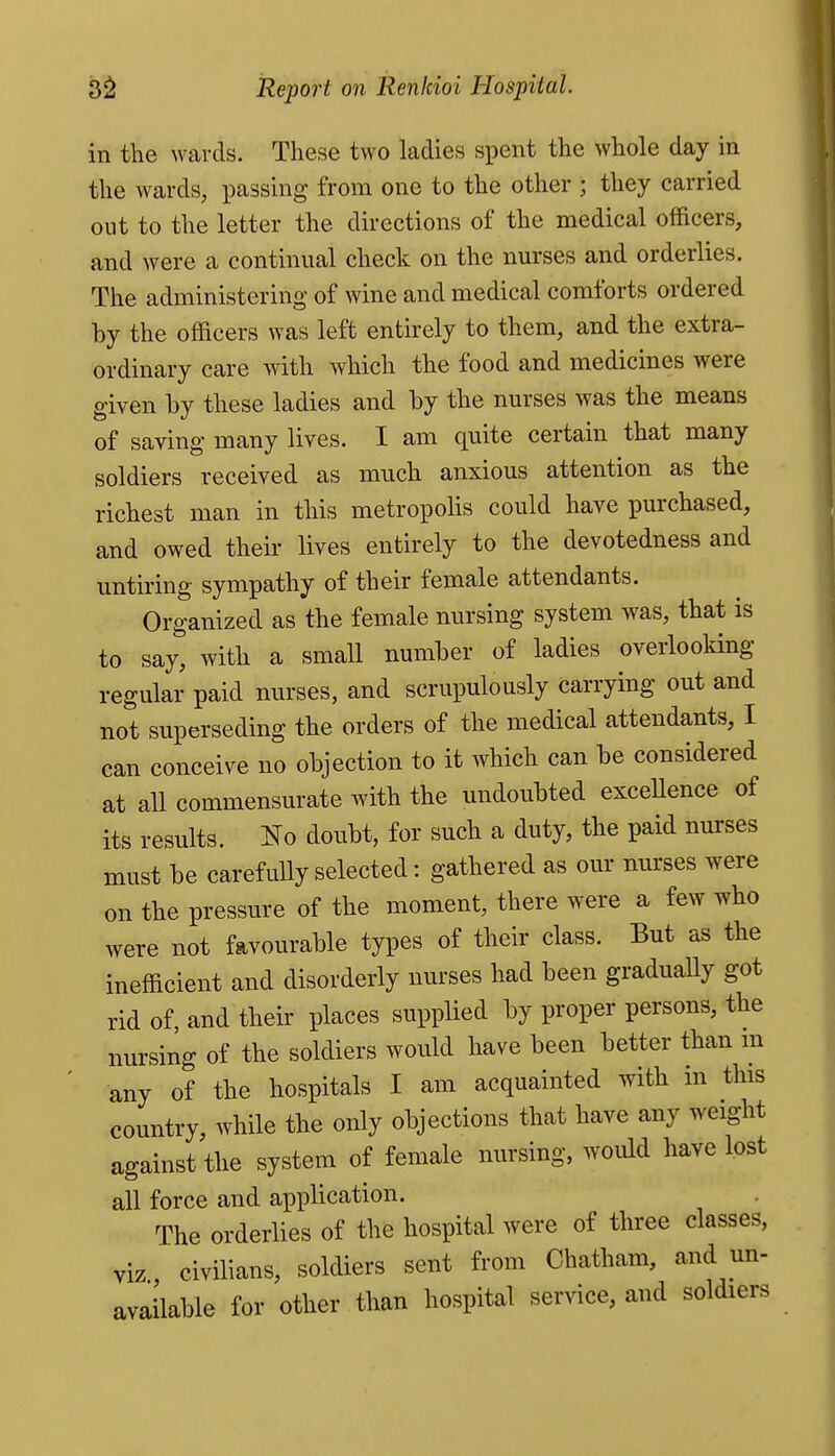 in the wards. These two ladies spent the whole day in the wards, passing from one to the other ; they carried out to the letter the directions of the medical officers, and were a continual check on the nurses and orderlies. The administering of wine and medical comforts ordered by the officers was left entirely to them, and the extra- ordinary care with which the food and medicines were given by these ladies and by the nurses was the means of saving many lives. I am quite certain that many soldiers received as much anxious attention as the richest man in this metropolis could have purchased, and owed their lives entirely to the devotedness and untiring sympathy of their female attendants. Organized as the female nursing system was, that is to say, with a small number of ladies overlooking regular paid nurses, and scrupulously carrying out and not superseding the orders of the medical attendants, I can conceive no objection to it which can be considered at all commensurate with the undoubted exceUence of its results. IsTo doubt, for such a duty, the paid nurses must be carefully selected: gathered as our nurses were on the pressure of the moment, there were a few who were not favourable types of their class. But as the inefficient and disorderly nurses had been graduaUy got rid of, and their places supplied by proper persons, the nursing of the soldiers would have been better than m any of the hospitals I am acquainted with in this country, while the only objections that have any weight against the system of female nursing, would have lost all force and application. The orderlies of the hospital were of three classes, viz civilians, soldiers sent from Chatham, and un- available for other than hospital service, and soldiers