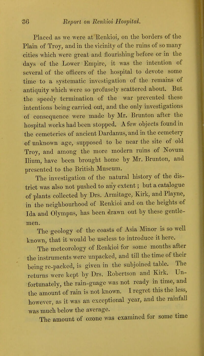 Placed as we were afRenkioi, on tlie borders of the Plain of Troy, and in the vicinity of the ruins of so many cities which were great and flourishing before or in the days of the Lower Empire, it was the intention of several of the officers of the hospital to devote some time to a systematic investigation of the remains of antiquity which were so profusely scattered about. But the speedy termination of the war prevented these intentions being carried out, and the only investigations of consequence were made by Mr. Brunton after the hospital works had been stopped. A few objects found in the cemeteries of ancient Dardanus, and in the cemetery of unknown age, supposed to be near the site of old Troy, and among the more modern ruins of Novum Ilium, have been brought home by Mr. Brunton, and presented to the British Museum. The investigation of the natural history of the dis- trict was also not pushed to any extent; but a catalogue of plants collected by Drs. Armitage, Kirk, andPlayne, in the neighbourhood of Eenkioi and on the heights of Ida and Olympus, has been drawn out by these gentle- men. The geology of the coasts of Asia Minor is so well known, that it would be useless to introduce it here. The meteorology of Kenkioi for some months after the instruments were unpacked, and till the time of their being re-packed, is given in the subjoined table. The returns were kept by Drs. Robertson and Kirk. Un- fortunately, the rain-guage was not ready in time, and the amount of rain is not known. I regret this the less, however, as it was an exceptional year, and the rainfall was much below the average. The amount of ozone was examined for some time