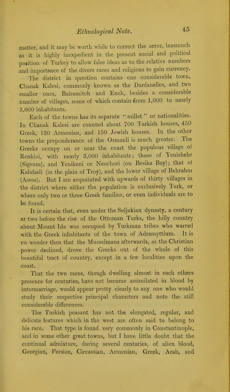 matter, and it may be worth while to correct the error, inasmuch as it is highly inexpedient in the present social and political position of Turkey to allow false ideas as to the relative numbers and importance of the divers races and religions to gain currency. The district in question contains one considerable town, Chanak Kalesi, commonly known as the Dardanelles, and two smaUer ones, Bairamitch and Eneh, besides a considerable number of villages, some of which contain from 1,000 to nearly 3,000 inhabitants. Each of the towns has its separate  millet  or nationalities. In Chanak Kalesi are counted about 700 Turkish houses, 450 Greek, 120 Armenian, and 150 Jewish houses. In the other towns the preponderance of the Osmanli is much greater. The Greeks occupy on or near the coast the populous village of Renkioi, with nearly 3,000 inhabitants; those of Yenishehr (Sigeum), and Yenikeni or Neochori (on Besika Bay); that ot Kalafasli (in the plain of Troy), and the low^er village of Behrahm (Assos). But I am acquainted with upwards of thirty villages in the district where either the population is exclusively Turk, or where only two or three Greek families, or even individuals are to be found. It is certain that, even under the Seljukian dynasty, a century or two before the rise of the Ottoman Turks, the hilly country about Mount Ida was occupied by Turkman tribes who warred with the Greek inhabitants of the town of Adramyttium. It is vo wonder then that the Musselmans afterwards, as the Christian power declined, drove the Greeks out of the whole of this beautiful tract of country, except in a few localities upon the coast. That the two races, though dwelUng almost in each others presence for centuries, have not become assimilated in blood by intermarriage, would appear pretty clearly to any one who would study their respective principal characters and note the still considerable differences. The Turkish peasant has not the elongated, regular, and delicate features which in the west are often said to belong to his race. That type is found very commonly in Constantinople, and in some other great towns, but I have little doubt that the continual admixture, during several centuries, of alien blood, Georgian, Persian, Circassian, Armenian, Greek, Arab, and