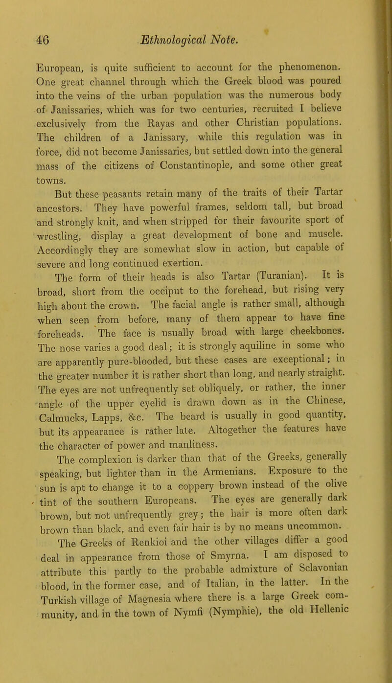 European, is quite sufficient to account for the phenomenon. One great channel through which the Greek blood was poured into the veins of the urban population was the numerous body of Janissaries, which was for two centuries, recruited I believe exclusively from the Rayas and other Christian populations. The children of a Janissary, while this regulation was in force, did not become Janissaries, but settled down into the general mass of the citizens of Constantinople, and some other great towns. But these peasants retain many of the traits of their Tartar ancestors. They have powerful frames, seldom tall, but broad and strongly knit, and when stripped for their favourite sport of wrestling, display a great development of bone and muscle. Accordingly they are somewhat slow in action, but capable of severe and long continued exertion. The form of their heads is also Tartar (Turanian). It is broad, short from the occiput to the forehead, but rising very high about the crown. The facial angle is rather small, although when seen from before, many of them appear to have fine foreheads. The face is usually broad with large cheekbones. The nose varies a good deal; it is strongly aquiline in some who are apparently pure-blooded, but these cases are exceptional; in the greater number it is rather short than long, and nearly straight. The eyes are not unfrequently set obliquely, or rather, the inner angle of the upper eyehd is drawn down as in the Chinese, Calraucks, Lapps, &c. The beard is usually in good quantity, but its appearance is rather lale. Altogether the features have the character of power and manliness. The complexion is darker than that of the Greeks, generally speaking, but lighter than in the Armenians. Exposure to the ■ sun is apt to change it to a coppery brown instead of the olive ' tint of the southern Europeans. The eyes are generally dark brown, but not unfrequently grey; the hair is more often dark brown than black, and even fair hair is by no means uncommon. The Greeks of Renkioi and the other villages differ a good deal in appearance from those of Smyrna. T am disposed to attribute this partly to the probable admixture of Sclavonian blood, in the former case, and of Italian, in the latter. In the Turkish village of Magnesia where there is a large Greek com- munity, and in the town of Nymfi (Nymphie). the old Hellenic