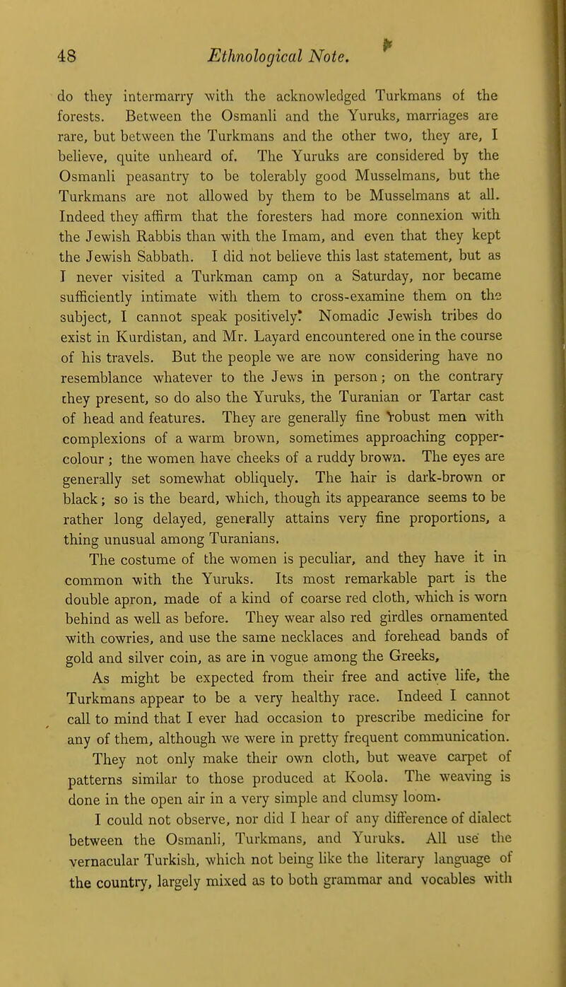 do they intermarry with the acknowledged Turkmans of the forests. Between the Osmanli and the Yuruks, marriages are rare, but between the Turkmans and the other two, they are, I believe, quite unheard of. The Yuruks are considered by the Osmanli peasantry to be tolerably good Musselmans, but the Turkmans are not allowed by them to be Musselmans at all. Indeed they affirm that the foresters had more connexion with the Jewish Rabbis than with the Imam, and even that they kept the Jewish Sabbath. I did not believe this last statement, but as I never visited a Turkman camp on a Saturday, nor became sufficiently intimate with them to cross-examine them on the subject, I cannot speak positively? Nomadic Jewish tribes do exist in Kurdistan, and Mr. Layard encountered one in the course of his travels. But the people we are now considering have no resemblance whatever to the Jews in person; on the contrary they present, so do also the Yuruks, the Turanian or Tartar cast of head and features. They are generally fine Vobust men with complexions of a warm brown, sometimes approaching copper- colour ; tiie women have cheeks of a ruddy brown. The eyes are generally set somewhat obliquely. The hair is dark-brown or black; so is the beard, which, though its appearance seems to be rather long delayed, generally attains very fine proportions, a thing unusual among Turanians. The costume of the women is peculiar, and they have it in common with the Yuruks. Its most remarkable part is the double apron, made of a kind of coarse red cloth, which is worn behind as well as before. They wear also red girdles ornamented with cowries, and use the same necklaces and forehead bands of gold and silver coin, as are in vogue among the Greeks, As might be expected from their free and active life, the Turkmans appear to be a very healthy race. Indeed I cannot call to mind that I ever had occasion to prescribe medicine for any of them, although we were in pretty frequent communication. They not only make their own cloth, but weave carpet of patterns similar to those produced at Koola. The weaving is done in the open air in a very simple and clumsy loom. I could not observe, nor did I heai* of any difterence of dialect between the Osmanli, Turkmans, and Yuruks. All use the vernacular Turkish, which not being like the literary language of the country, largely mixed as to both grammar and vocables with