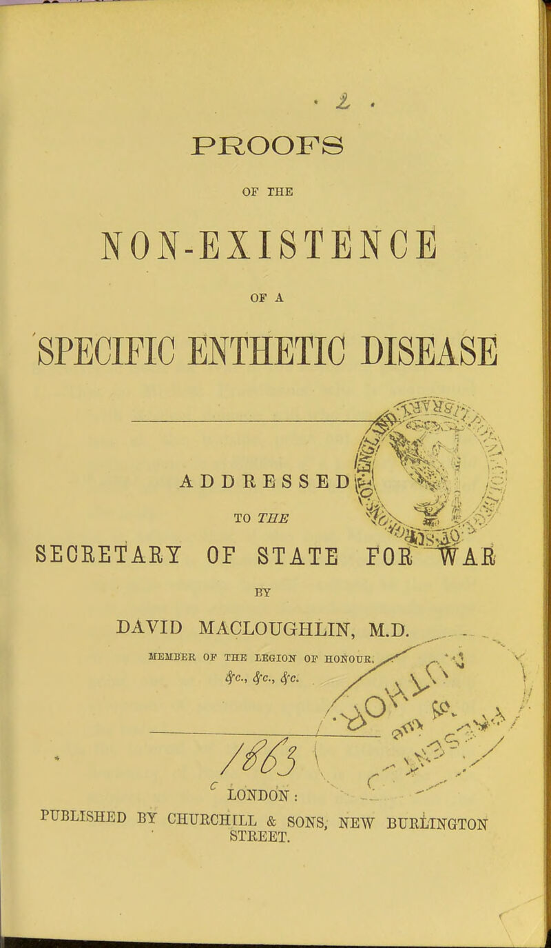 f>ROOFS OF THE NON-EXISTENCH OF A SPECIFIC ENTHETIC DISEASE ADDRESSEDil^ /g TO THB %, ^ |<# SEOEETARY OF STATE POff^AB BY DAVID MACLOUGHLIN, M.D. - ,. MEMBER OP THE LEGION OP HONOUK SfC, SfC, ^C. V C ^ LONDON: PUBLISHED BY CHURCHrLL & SONS, NEW BURLINGTON STB,EET.