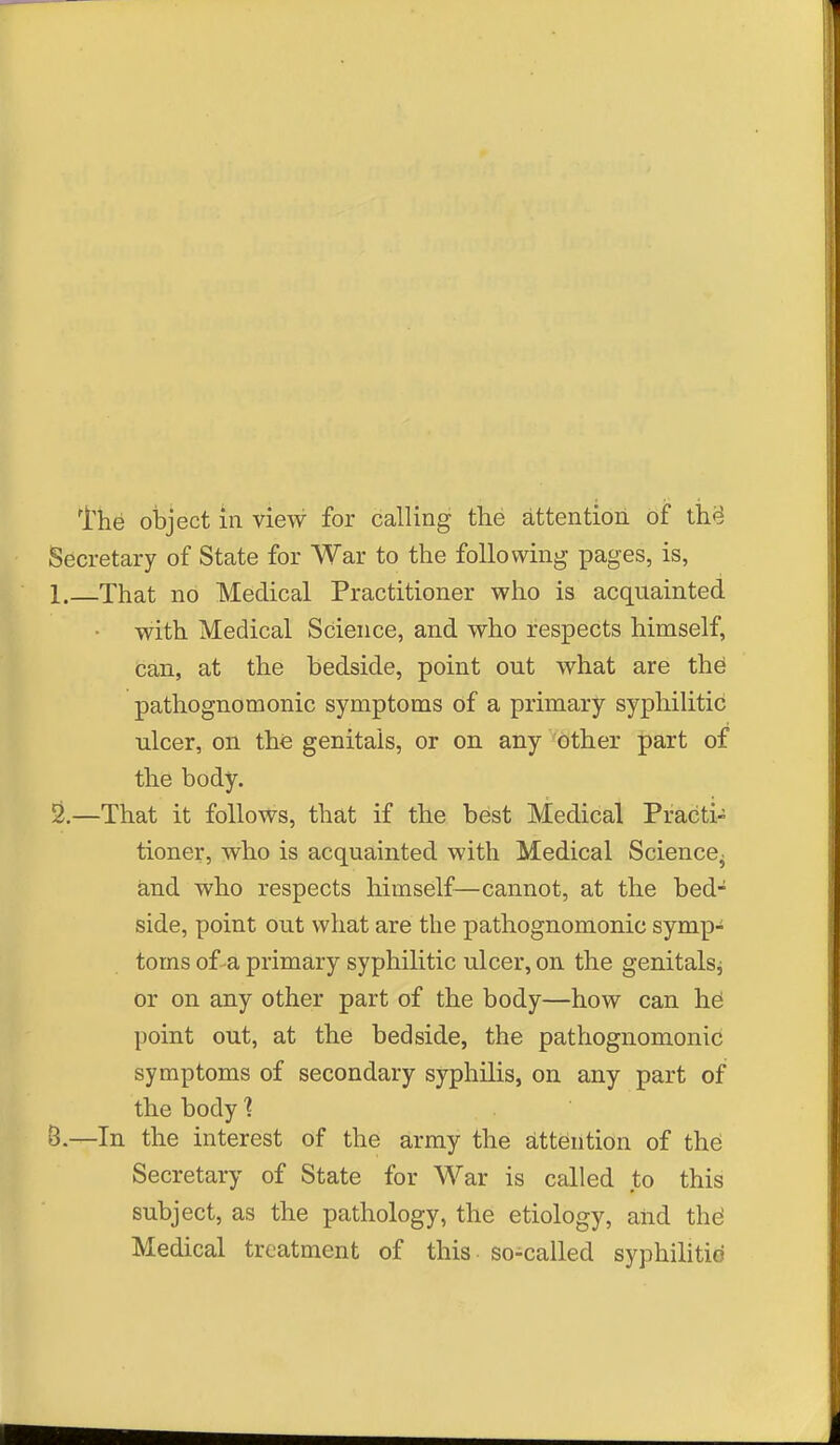 Secretary of State for War to the following pages, is, 1. —That no Medical Practitioner who is acquainted with Medical Science, and who respects himself, can, at the bedside, point out what are thd pathognomonic symptoms of a primary syphilitic ulcer, on the genitals, or on any other part of the body. 2. —That it follows, that if the best Medical Practi- tioner, who is acquainted with Medical Science, and who respects himself—cannot, at the bed- side, point out what are the pathognomonic symp- toms of-a primary syphilitic ulcer, on the genitals^ or on any other part of the body—how can hei point out, at the bedside, the pathognomonic symptoms of secondary syphilis, on any part of the body? B.—In the interest of the army the attention of the Secretary of State for War is called to this subject, as the pathology, the etiology, and the; Medical treatment of this so-called syphilitic