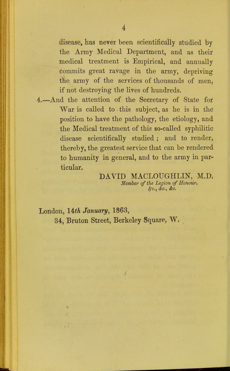 disease, has never been scientifically studied by the Army Medical Department, and as their medical treatment is Empirical, and annually commits great ravage in the army, depriving the army of the services of thousands of men^ if not destroying thei lives of hundreds. 4.—And the attention of the Secretary of State for War is called to this subject, as he is in thei position to have the pathology, the etiology, and the Medical treatment of this so-called syphilitic disease scientifically studied; and to render^ thereby, the greatest service that can be rendered to humanity in general, and to the army in par- ticular. DAVID MACLOUGHLIN, M.D. Member of the Legion of Sonoiir. Sfc.y dec, &C. London, 14^A January^ 1863, 84, Bruton Street, Berkeley Square^ '