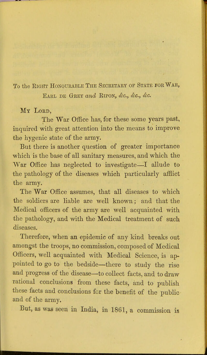 To the Right Honourable The Seceetary of State for War, Earl de G-rey and Ripon, &c., (fee, &c. My Lord, The War Office has, for these some years past, inquired with great attention into the means to improve the hygenic state of the army. But there is another question of greater importance which is the base of all sanitary measures, and which the War Office has neglected to investigate—I allude to the pathology of the diseases which particularly afflict the army. The War Office assumes, that all diseases to which the soldiers are liable are well known; and that the Medical officers of the army are well acquainted with the pathology, and with the Medical treatment of such diseases. Therefore, when an epidemic of any kind breaks out amongst the troops, no commission, composed of Medical Officers, well acquainted with Medical Science, is ap- pointed to go to the bedside—there to study the rise and progress of the disease—to collect facts, and to draw rational conclusions from these facts, and to publish these facts and conclusions for the benefit of the public and of the army. But, as was seen in India, in 1861, a commission is