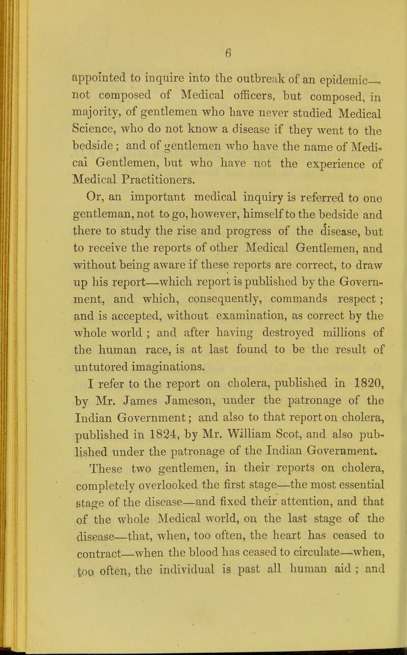 appointed to inquire into the outbreak of an epidemic—, not composed of Medical officers, but composed, in majority, of gentlemen who have never studied Medical Science, who do not know a disease if they went to the bedside; and of gentlemen who have the name of Medi- cal Gentlemen, but who have not the experience of Medical Practitioners. Or, an important medical inquiry is referred to one gentleman, not to go, however, himself to the bedside and there to study the rise and progress of the disease, but to receive the reports of other Medical Gentlemen, and without being aware if these reports are correct, to draw up his report—which report is published by the Govern^ ment, and which, consequently, commands respect; and is accepted, without examination, as correct by the whole world ; and after having destroyed millions of the human race, is at last found to be the result of untutored imaginations. I refer to the report on cholera, published in 1820, by Mr. James Jameson, under the patronage of the Indian Government; and also to that report on cholera, published in 1824, by Mr. William Scot, and also pub- lished under the patronage of the Indian Government. These two gentlemen, in their reports on cholera, completely overlooked the j&rst stage—the most essential stage of the disease—and fixed their attention, and that of the whole Medical world, on the last stage of the disease—that, when, too often, the heart has ceased to contract—when the blood has ceased to circulate—when, too often, the individual is past all human aid ; and