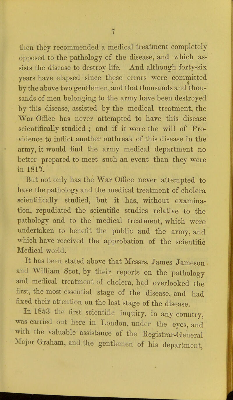 then they recommended a medical treatment completely opposed to the pathology of the disease, and which as- sists the disease to destroy life. And although forty-six years have elapsed since these errors were committed by the above two gentlemen, and that thousands and thou- sands of men belonging to the army have been destroyed by this disease, assisted by the medical treatment, the War Office has never attempted to have this disease scientifically studied ; and if it were the will of Pro- vidence to inflict another outbreak of this disease in the army, it would find the army medical department no better prepared to meet such an event than they were in 1817. But not only has the War Office never attempted to have the pathology and the medical treatment of cholera scientifically studied, but it has, without examina- tion, repudiated the scientific studies relative to the pathology and to the medical treatment, which were undertaken to benefit the public and the army, and which have received the approbation of the scientific Medical world. It has been stated above that Messrs. James Jameson • and William Scot, by their reports on the pathology and medical treatment of cholera, had overlooked the first, the most essential stage of the disease, and had fixed their attention on the last stage of the disease. In 1853 the first scientific inquiry, in any country, was carried out here in London, under the eyes, and with the valuable assistance of the Registrar-General Major Graham, and the gentlemen of his department,