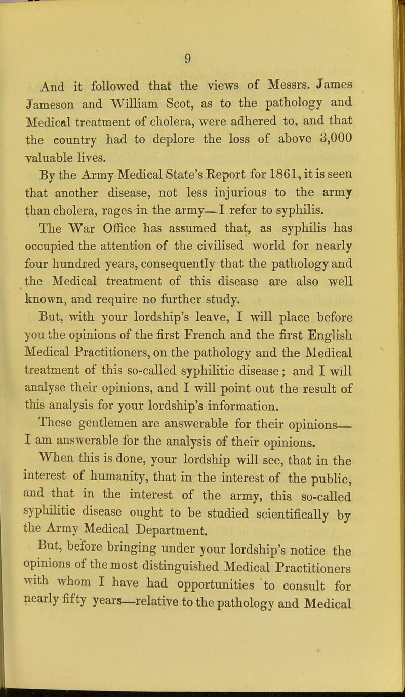 And it followed that the views of Messrs. James Jameson and William Scot, as to the pathology and Medical treatment of cholera, were adhered to, and that the country had to deplore the loss of above 3,000 valuable lives. By the Army Medical State's Report for 1861, it is seen that another disease, not less injurious to the army than cholera, rages in the army—I refer to syphilis. The War Office has assumed that, as syphilis has occupied the attention of the civilised world for nearly four hundred years, consequently that the pathology and the Medical treatment of this disease are also well known, and require no further study. But, with your lordship's leave, I will place before you the opinions of the first French and the first English Medical Practitioners, on the pathology and the Medical treatment of this so-called syphilitic disease; and I will analyse their opinions, and I will point out the result of this analysis for your lordship's information. These gentlemen are answerable for their opinions I am answerable for the analysis of their opinions. When this is done, your lordship will see, that in the interest of humanity, that in the interest of the public, and that in the interest of the army, this so-called syphilitic disease ought to be studied scientifically by the Army Medical Department. But, before bringing under your lordship's notice the opinions of the most distinguished Medical Practitioners with whom I have had opportunities to consult for nearly fifty years—relative to the pathology and Medical