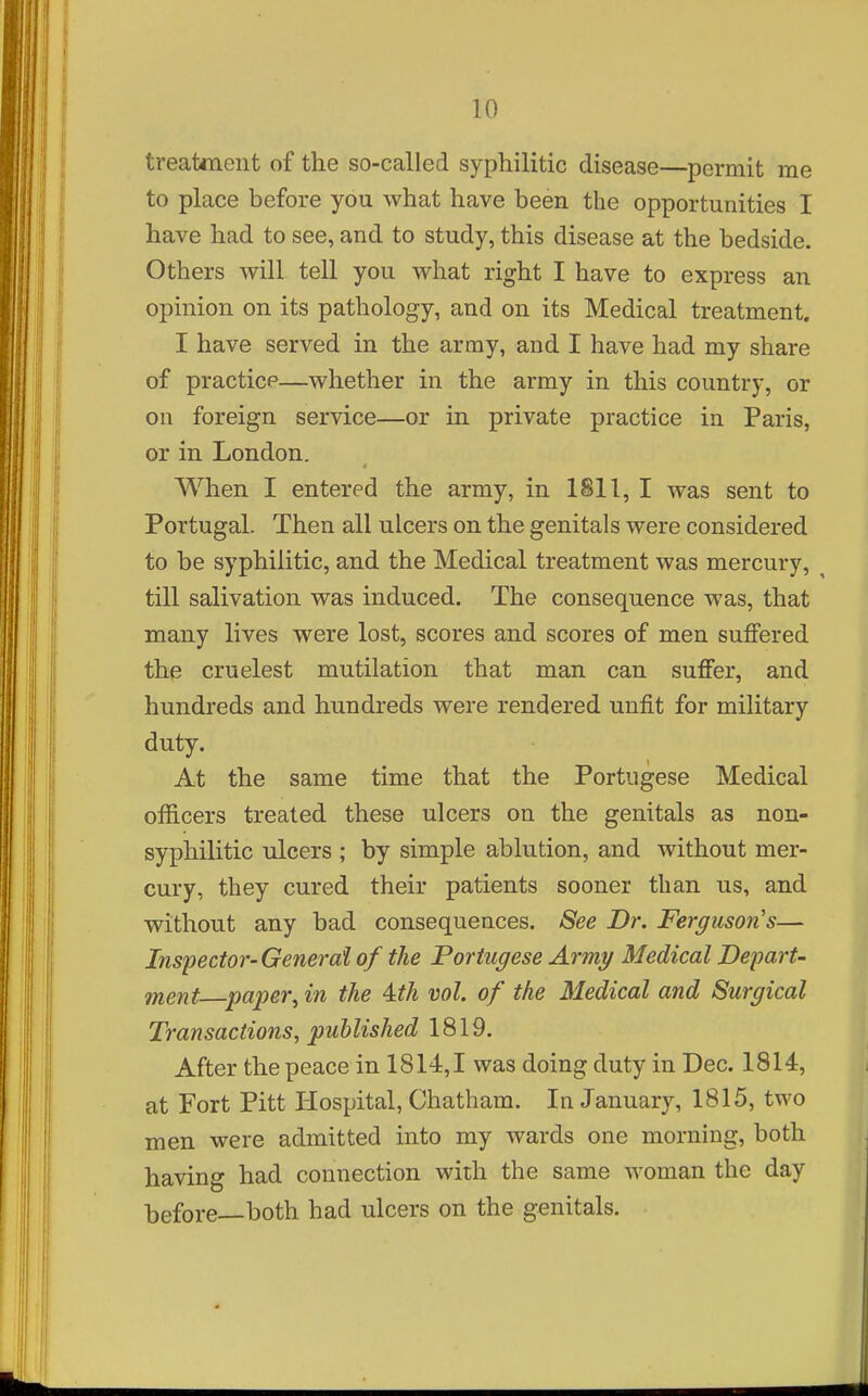 treatment of the so-called syphilitic disease—permit me to place before you what have been the opportunities I have had to see, and to study, this disease at the bedside. Others will, tell you what right I have to express an opinion on its pathology, and on its Medical treatment. I have served in the army, and I have had my share of practice—whether in the army in this country, or on foreign service—or in private practice in Paris, or in London. When I entered the army, in 1811, I was sent to Portugal. Then all ulcers on the genitals were considered to be syphilitic, and the Medical treatment was mercury, ^ till salivation was induced. The consequence was, that many lives were lost, scores and scores of men suffered the cruelest mutilation that man can suffer, and hundreds and hundreds were rendered unfit for military duty. At the same time that the Portugese Medical officers treated these ulcers on the genitals as non- syphilitic ulcers ; by simple ablution, and without mer- cury, they cured their patients sooner than us, and without any bad consequences. See Dr. Fergusons— Inspector-General of the Portugese Army Medical Depart- ment—paper^ in the A.th vol. of the Medical and Surgical Transactions, published 1819. After the peace in 1814,1 was doing duty in Dec. 1814, at Fort Pitt Hospital, Chatham. In January, 1815, two men were admitted into my wards one morning, both having had connection with the same woman the day before both had ulcers on the genitals.