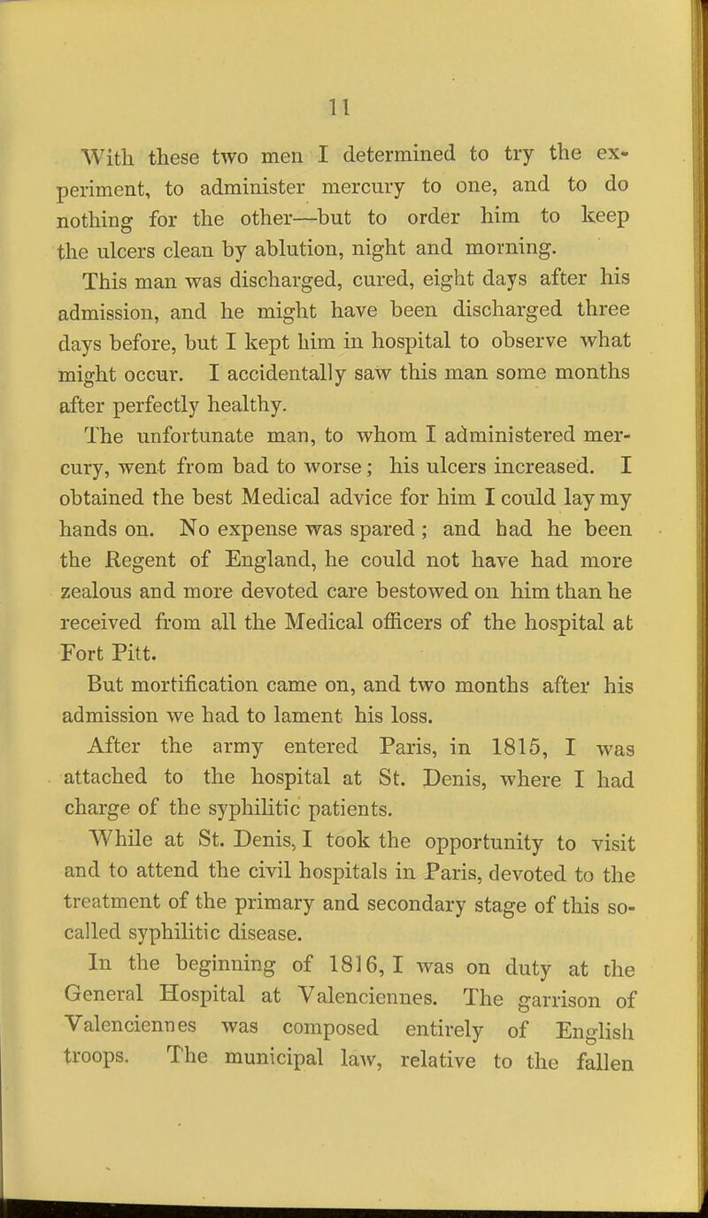 n With these two men I determined to try the ex- periment, to administer mercury to one, and to do nothing for the other—but to order him to keep the ulcers clean by ablution, night and morning. This man was discharged, cured, eight days after his admission, and he might have been discharged three days before, but I kept him in hospital to observe what might occur. I accidentally saw this man some months after perfectly healthy. The unfortunate man, to whom I administered mer- cury, went from bad to worse; his ulcers increased. I obtained the best Medical advice for him I could lay my hands on. No expense was spared ; and bad he been the Regent of England, he could not have had more zealous and more devoted care bestowed on him than he received from all the Medical officers of the hospital at Fort Pitt. But mortification came on, and two months after his admission we had to lament his loss. After the army entered Paris, in 1815, I was attached to the hospital at St. Denis, where I had charge of the syphilitic patients. While at St. Denis, I took the opportunity to visit and to attend the civil hospitals in Paris, devoted to the treatment of the primary and secondary stage of this so- called syphilitic disease. In the beginning of 1816,1 was on duty at the General Hospital at Valenciennes. The garrison of Valenciennes was composed entirely of English troops. The municipal law, relative to the fallen