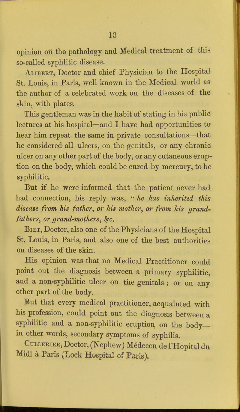 18 opinion oli the pathology and Medical treatment of this so-called syphlitic disease. Alibertj, Doctor and chief Physician to the Hospital St. Louis, in Paris, well known in the Medical world as the author of a celebrated work on the diseases of the skin, with plates. This gentleman was in the habit of stating in his public lectures at his hospital—and 1 have had opportunities to hear him repeat the same in private consultations—^that he considered all ulcers, on the genitals, or any chronic ulcer on any other part of the body, or any cutaneous erup- tion on the bodyi which could be cured by mercury, to be syphilitic. But if he were informed that the patient never had had connection, his reply was,  he has inherited this disease from his father, or his mother^ or from his grand- fathers, or grand-mothers, ^c. BiET, Doctor, also one of the Physicians of the Hospital St. Louis, in Paris, and also one of the best authorities on diseases of the skin. His opinion was that no Medical Practitioner could point out the diagnosis between a primary syphilitic, and a non-syphilitic ulcer on the genitals ; or on any other part of the body. But that every medical practitioner, acquainted with his profession, could point out the diagnosis between a syphilitic and a non-syphilitic eruption on the body- in other words, secondary symptoms of syphilis. CuLLERiER, Doctor, (Ncphew) Medecen de I'Hopital du Midi a Paris (Lock Hospital of Paris).