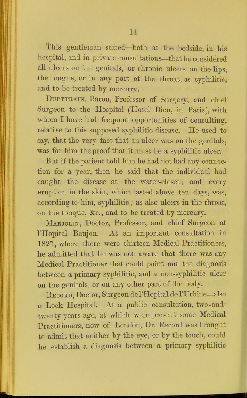 This gentleman stated—both at the bedside, in his hospital, and in private consultations—that he considered all ulcers on the genitals, or chronic ulcers on the lips, the tongue, or in any part of the throat, as syphilitici and to be treated by mercury. DuPYTRAiN, Baron, Professor of Surgery, and chief Surgeon to the Hospital (Hotel Dieu, in Paris), with whom I have had frequent opportunities of consulting, relative to this supposed syphilitic disease. He used to say, that the very fact that an ulcer was on the genitals^ was for him the proof that it must be a syphilitic ulcer. But if the patient told him he had not had any connec- tion for a year, then he said that the individual had caught the disease at the water-closet; and every eruption in the skin, which lasted above ten days, was, according to him, syphilitic; as also ulcers in the throaty on the tongue, &c., and to be treated by mercury. Marjolin, Doctor, Professor, and chief Surgeon at I'Hopital Baujon. At an important consultation in 1827, where there were thirteen Medical Practitioners, he admitted that he was not aware that there was any Medical Practitioner that could point out the diagnosis between a primary syphilitic, and a non-syphiUtic ulcer on the genitals, or on any other part of the body. Record, Doctor, Surgeon de I'Hopital de I'llrbine—also a Lock Hospital. At a public consultation, two-and- twenty years ago, at which were present some Medical Practitioners, now of London, Dr. Record was brought to admit that neither by the eye, or by the touch, could he establish a diagnosis between a primary syphilitic