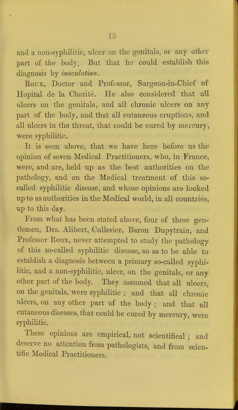 lo and a non-syphilitic, ulcer on the genitals, or any othei' part of the body. But that he could establish this diagnosis by inoculation. Roux, Doctor and Professor, Surgeon-in-Chief of Hopital de la Charite. He also considered that all ulcers on the genitals, and all chronic ulcers on any part of the body, and that all cutaneous eruptions, and all ulcers in the throat, that could be cured by mercury, were syphilitic. It is seen above, that we have here before us the opinion of seven Medical Practitioners, who, in France, were, and are, held up as the best authorities on the pathology, and on the Medical treatment of this so- called syphilitic disease, and whose opinions are looked up to as authorities in the Medical world, in all countries, up to this day. From what has been stated above, four of these gen- tlemen, Drs. Alibert, CuUerier, Baron Dupytrain, and Professor Eoux, never attempted to study the pathology of this so-called syphilitic disease, so as to be able to establish a diagnosis between a primary so-called syphi- litic, and a non-syphilitic, ulcer, on the genitals, or any other part of the body. They assumed that all ulcers, on the genitals, were syphilitic ; and that all chronic ulcers, on any other part of the body ; and that all cutaneous diseases, that could be cured by mercury, were syphihtic. These opinions are empirical, not scientifical; and deserve no attention from pathologists, and from scien- tific Medical Practitioners.