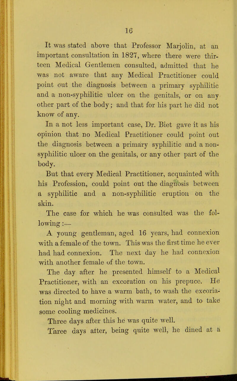 It was stated above that Professor Marjolin, at an important consultation in 1827, where there were thir- teen Medical Gentlemen consulted, admitted that he was not aware that any Medical Practitioner could point out the diagnosis between a primary syphihtic and a non-syphilitic ulcer on the genitals, or on any other part of the body; and that for his part he did not know of any. In a not less important case, Dr. Biet gave it as his opinion that no Medical Practitioner could point out the diagnosis between a primary syphilitic and a non- syphilitic ulcer on the genitals, or any other part of the body. But that every Medical Practitioner, acquainted with his Profession, could point out the diagnosis between a syphilitic and a non-syphilitic eruption on the skin. The case for which he was consulted was the fol- lowing :— A young gentleman, aged 16 years, had connexion with a female of the town. This was the first time he ever had had connexion. The next day he had connexion with another female of the town. The day after he presented himself to a Medical Practitioner, with an excoration on his prepuce. He was directed to have a warm bath, to wash the excoria- tion night and morning with warm water, and to take some cooling medicines. Three days after this he was quite well. Three days alter, being quite well, he dined at k