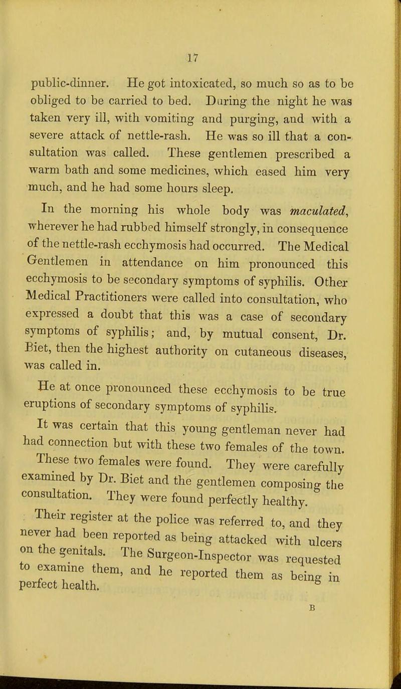 public-dinner. He got intoxicated, so much so as to be obliged to be carried to bed. Daring the night he was taken very ill, with vomiting and purging, and with a severe attack of nettle-rash. He was so ill that a con- sultation was called. These gentlemen prescribed a warm bath and some medicines, which eased him very- much, and he had some hours sleep. In the morning his whole body was maculated, wherever he had rubbed himself strongly, in consequence of the nettle-rash ecchymosis had occurred. The Medical Gentlemen in attendance on him pronounced this ecchymosis to be secondary symptoms of syphilis. Other Medical Practitioners were called into consultation, who expressed a doubt that this was a case of secondary symptoms of syphilis; and, by mutual consent. Dr. Biet, then the highest authority on cutaneous diseases, was called in. He at once pronounced these ecchymosis to be true eruptions of secondary symptoms of syphilis. It was certain that this young gentleman never had had connection but with these two females of the town. These two females were found. They were carefully exammed by Dr. Biet and the gentlemen composing the consultation. They were found perfectly healthy. Their register at the poHce was referred to, and they never had been reported as being attacked with ulcers on the genitals. The Surgeon-Inspector was requested to examme them, and he reported them as being in perfect health. ^ B