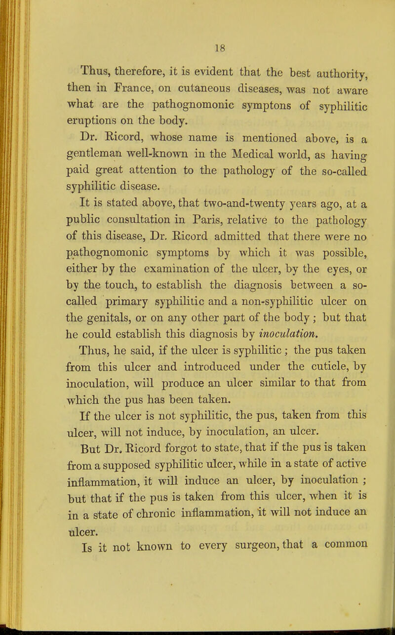 Thus, therefore, it is evident that the best authority, then in France, on cutaneous diseases, was not aware what are the pathognomonic symptons of syphilitic eruptions on the body. Dr. Ricord, whose name is mentioned above, is a gentleman well-known in the Medical world, as having paid great attention to the pathology of the so-called syphilitic disease. It is stated above, that two-and-twenty years ago, at a public consultation in Paris, relative to the pathology of this disease, Dr. Ricord admitted that there were no pathognomonic symptoms by which it was possible, either by the examination of the ulcer, by the eyes, or by the touch, to establish the diagnosis between a so- called primary syphilitic and a non-syphilitic ulcer on the genitals, or on any other part of the body ; but that he could establish this diagnosis by inoculation. Thus, he said, if the ulcer is syphilitic ; the pus taken from this ulcer and introduced under the cuticle, by inoculation, will produce an ulcer similar to that from which the pus has been taken. If the ulcer is not syphilitic, the pus, taken from this ulcer, will not induce, by inoculation, an ulcer. But Dr. Bicord forgot to state, that if the pus is taken from a supposed syphilitic ulcer, while in a state of active inflammation, it wiU induce an ulcer, by inoculation ; but that if the pus is taken from this ulcer, when it is in a state of chronic inflammation, it will not induce an ulcer. Is it not known to every surgeon, that a common