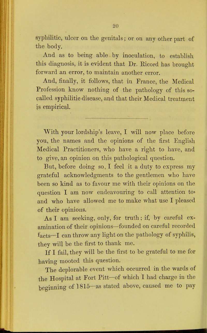 syphilitic, ulcer on the genitals; or on any other part of the body. And as to being able, by inoculation, to establish this diagnosis, it is evident that Dr. Eicord has brought forward an error, to maintain another error. And, finally, it follows, that in France, the Medical Profession know nothing of the pathology of this so-r palled syphilitic disease, and that their Medical treatment \s empirical. With your lordship's leave, I will now place before you, the names and the opinions of the first English Medical Practitioners, who have a right to have, and to give, an opinion on this pathological question. But, before doing so, I feel it a duty to express my grateful acknowledgments to the gentlemen who have been so kind as to favour me with their opinions on the question I am now endeavouring to call attention to' and who have allowed me to make what use I pleased of their opinions. As I am seeking, only, for truth; if, by careful ex- amination of their opinions—founded on careful recorded facts—I can throw any light on the pathology of syphilis, they will be the first to thank me. If I fail, they will be the first to be grateful to me for having mooted this question. The deplorable event which occui-red in the wards of the Hospital at Fort Pitt—of which I had chai'ge in the beginning of 1816—as stated above, caused me to pay