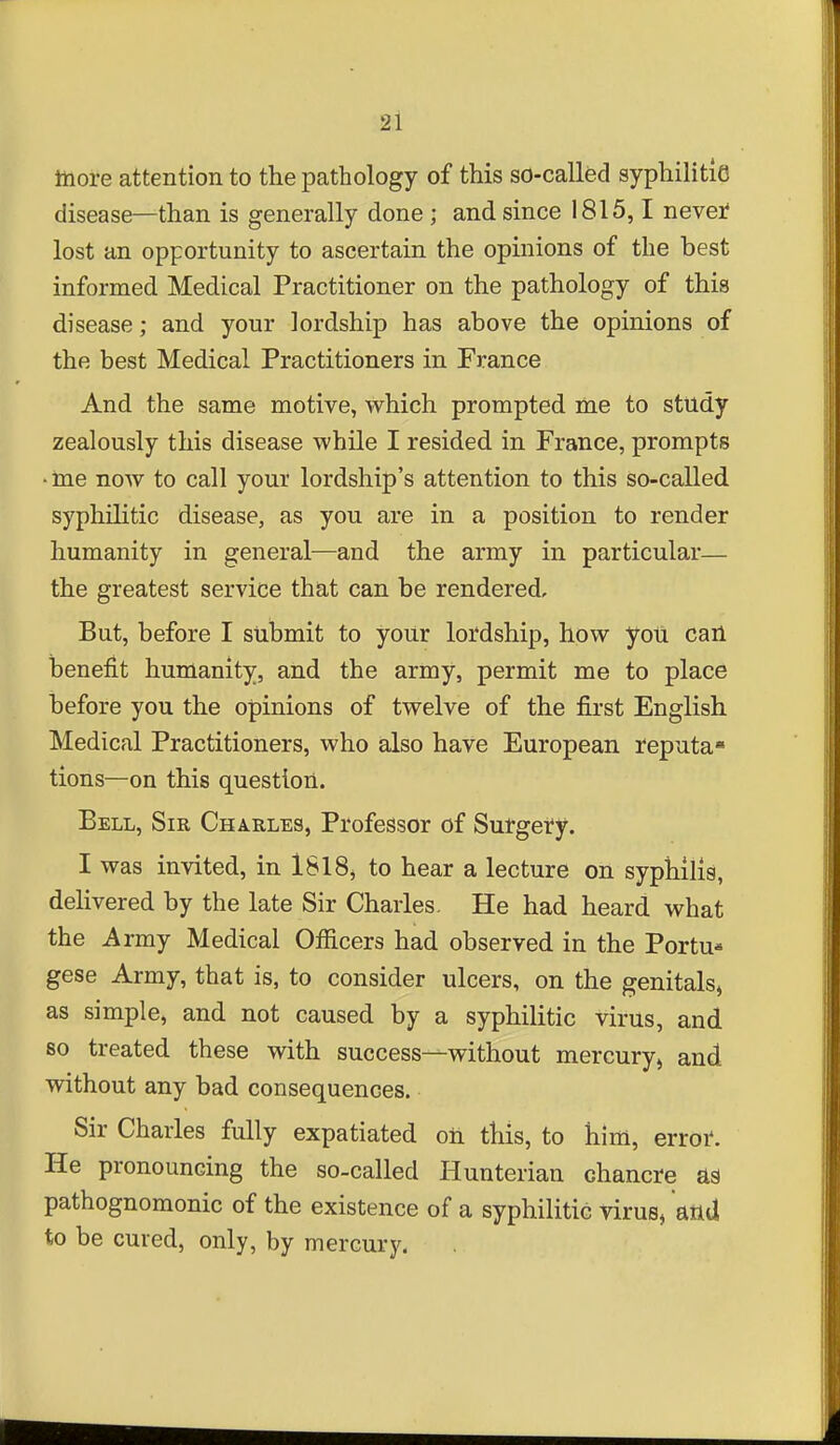 lliore attention to the pathology of this so-called syphilitio disease—than is generally done ; and since 1815,1 nevei* lost an opportunity to ascertain the opinions of the best informed Medical Practitioner on the pathology of this disease; and your lordship has above the opinions of the best Medical Practitioners in France And the same motive, which prompted me to study zealously this disease while I resided in France, prompts ■ ine now to call your lordship's attention to this so-called syphilitic disease, as you are in a position to render humanity in general—and the army in particular— the greatest service that can be rendered. But, before I submit to your lordship, how yoli cail benefit humanity, and the army, permit me to place before you the opinions of twelve of the first English Medical Practitioners, who also have European reputa* tions—on this question. Bell, Sir Charles, Professor of Sutgei^y. I was invited, in 1818, to hear a lecture on syphilis, delivered by the late Sir Charles, He had heard what the Army Medical Officers had observed in the Portu* gese Army, that is, to consider ulcers, on the genitals, as simple, and not caused by a syphilitic virus, and 80 treated these with success—without mercury, and without any bad consequences. Sir Charles fully expatiated oil this, to him, error*. He pronouncing the so-called Hunterian chancre as pathognomonic of the existence of a syphilitic virus, attd to be cured, only, by mercury.