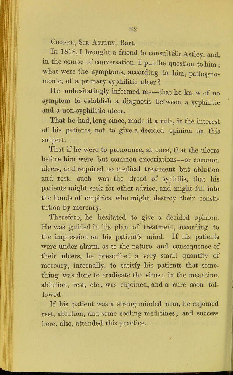 Cooper, Sir Astley, Bart. In 1818,1 brought a friend to consult Sir Astley, and, in the course of conversation, I put the question to him ; what were the symptoms, according to him, pathogno- monic, of a primary syphilitic ulcer 1 He unhesitatingly informed me—that he knew of no symptom to establish a diagnosis between a syphilitic and a non-syphilitic ulcer. That he had, long since, made it a rule, in the interest, of his patients, not to give a decided opinion on this subject. That if he were to pronounce, at once, that the ulcers before him were but common excoriations—or common ulcers, and required no medical treatment but ablution and rest, such was the dread of syphilis, that his patients might seek for other advice, and might fall into the hands of empirics, who might destroy their consti- tution by mercury. Therefore, he hesitated to give a decided opinion. He was guided in his plan of treatment, according to the impression on his patient's mind. If his patients were under alarm, as to the nature and consequence of their ulcers, he prescribed a very small quantity of mercury, internally, to satisfy his patients that some- thing was done to eradicate the virus; in the meantime ablution, rest, etc., was enjoined, and a cure soon fol- lowed. If his patient was a strong minded man, he enjoined rest, ablution, and some cooling medicines; and success here, also, attended this practice.