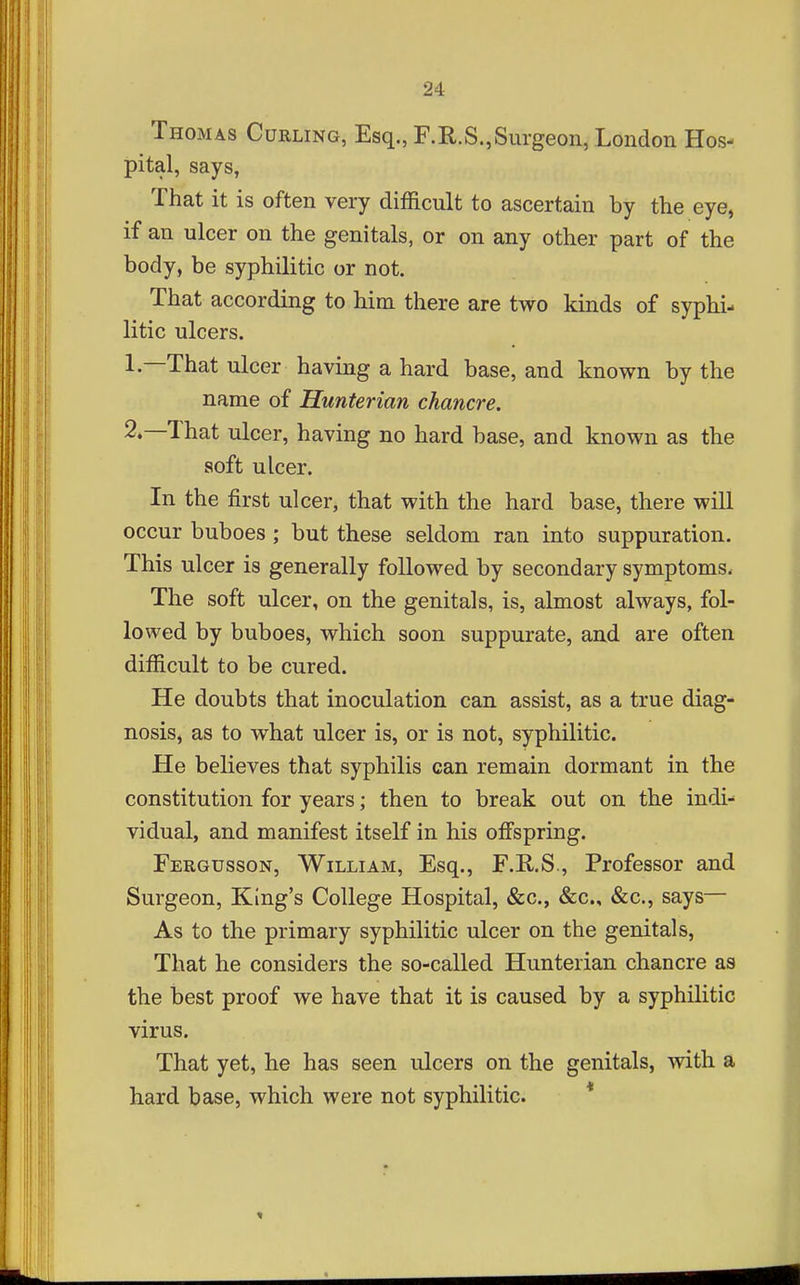 Thomas Curling, Esq., F.R.S.,Surgeon, London Hos- pital, says, That it is often very difficult to ascertain by the eye, if an ulcer on the genitals, or on any other part of the body, be syphilitic or not. That according to him there are two kinds of syphi- litic ulcers. 1. —That ulcer having a hard base, and known by the name of Hunterian chancre. 2. —That ulcer, having no hard base, and known as the soft ulcer. In the first ulcer, that with the hard base, there will occur buboes ; but these seldom ran into suppuration. This ulcer is generally followed by secondary symptoms. The soft ulcer, on the genitals, is, almost always, fol- lowed by buboes, which soon suppurate, and are often difficult to be cured. He doubts that inoculation can assist, as a true diag- nosis, as to what ulcer is, or is not, syphilitic. He believes that syphilis can remain dormant in the constitution for years; then to break out on the indi- vidual, and manifest itself in his offspring. Fergusson, William, Esq., F.R.S., Professor and Surgeon, King's College Hospital, &c., &c., &c., says— As to the primary syphilitic ulcer on the genitals. That he considers the so-called Hunterian chancre as the best proof we have that it is caused by a syphilitic virus. That yet, he has seen ulcers on the genitals, with a hard base, which were not syphilitic. *