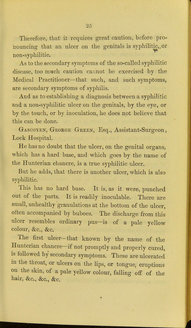 Therefore, that it requires great caution, before pro- nouncing that an ulcer on the genitals is syphilitic,,or non-syphilitic. As to the secondary symptoms of the so-called syphilitic disease, too much caution cannot be exercised by the Medical Practitioner—that such, and such symptoms, are secondary symptoms of syphilis. And as to establishing a diagnosis between a syphilitic and a non-syphilitic ulcer on the genitals, by the eye, or by the touch, or by inoculation, he does not believe that this can be done. Gascoyen, George Green, Esq., Assistant-Surgeon j Lock Hospital. He has no doubt that the ulcer, on the genital organs^ which has a hard base, and which goes by the name of the Hunterian chancre, is a true syphilitic ulcer. But he adds, that there is another ulcer, which is also syphilitic. This has no hard base. It is, as it were, punched out of the parts. It is readily inoculable. There are small, unhealthy granulations at the bottom of the ulcer, often accompanied by buboes. The discharge from this ulcer resembles ordinary pus—is of a pale yellow colour, &c., &c. The first ulcer—that known by the name of the Hunterian chancre—if not promptly and properly cured, is followed by secondary symptoms. These are ulcerated in the throat, or ulcers on the lips, or tongue, eruptions on the skin, of a pale yellow colour, falling off of the hair, &c., &c., &c.