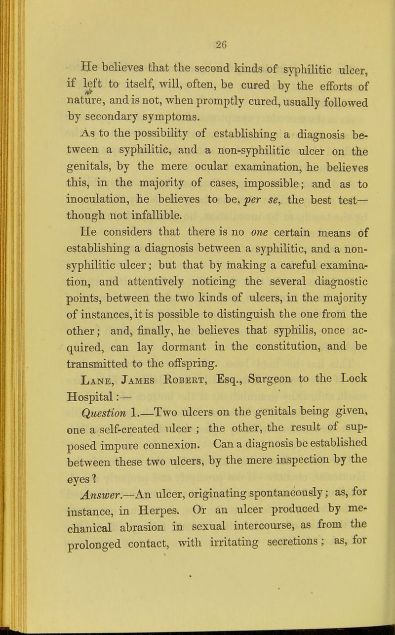 He believes that the second kinds of syphilitic ulcer, if left to itself, will, often, be cured by the efforts of nature, and is not, when promptly cured, usually followed by secondary symptoms. As to the possibility of establishing a diagnosis be- tween a syphilitic, and a non-syphilitic ulcer on the genitals, by the mere ocular examination, he believes this, in the majority of cases, impossible; and as to inoculation, he believes to he, per se, the best test— though not infallible. He considers that there is no one certain means of establishing a diagnosis between a syphilitic, and a non- syphilitic ulcer; but that by hiaking a careful examina- tion, and attentively noticing the several diagnostic points, between the two kinds of ulcers, in the majority of instances, it is possible to distinguish the one from the other; and, finally, he believes that syphilis, once ac- quired, can lay dormant in the constitution, and be transmitted to the offspring. Lane, James Kobert, Esq., Surgeon to the Lock Hospital:— Question 1.—Two ulcers on the genitals being given, one a self-created ulcer ; the other, the result of sup- posed impure connexion. Can a diagnosis be established between these two ulcers, by the mere inspection by the eyes'? Answer.—An ulcer, originating spontaneously; as, for instance, in Herpes. Or an ulcer produced by me- chanical abrasion in sexual intercourse, as from the prolonged contact, with irritating secretions; as, for